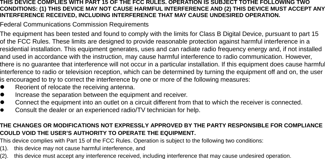    THIS DEVICE COMPLIES WITH PART 15 OF THE FCC RULES. OPERATION IS SUBJECT TOTHE FOLLOWING TWO CONDITIONS: (1) THIS DEVICE MAY NOT CAUSE HARMFUL INTERFERENCE AND (2) THIS DEVICE MUST ACCEPT ANY INTERFERENCE RECEIVED, INCLUDING INTERFERENCE THAT MAY CAUSE UNDESIRED OPERATION. Federal Communications Commission Requirements The equipment has been tested and found to comply with the limits for Class B Digital Device, pursuant to part 15   of the FCC Rules. These limits are designed to provide reasonable protection against harmful interference in a residential installation. This equipment generates, uses and can radiate radio frequency energy and, if not installed and used in accordance with the instruction, may cause harmful interference to radio communication. However,   there is no guarantee that interference will not occur in a particular installation. If this equipment does cause harmful interference to radio or television reception, which can be determined by turning the equipment off and on, the user is encouraged to try to correct the interference by one or more of the following measures:   z  Reorient of relocate the receiving antenna. z  Increase the separation between the equipment and receiver. z  Connect the equipment into an outlet on a circuit different from that to which the receiver is connected. z Consult the dealer or an experienced radio/TV technician for help.    THE CHANGES OR MODIFICATIONS NOT EXPRESSLY APPROVED BY THE PARTY RESPONSIBLE FOR COMPLIANCE COULD VOID THE USER’S AUTHORITY TO OPERATE THE EQUIPMENT. This device complies with Part 15 of the FCC Rules. Operation is subject to the following two conditions:   (1).    this device may not cause harmful interference, and   (2).    this device must accept any interference received, including interference that may cause undesired operation.     