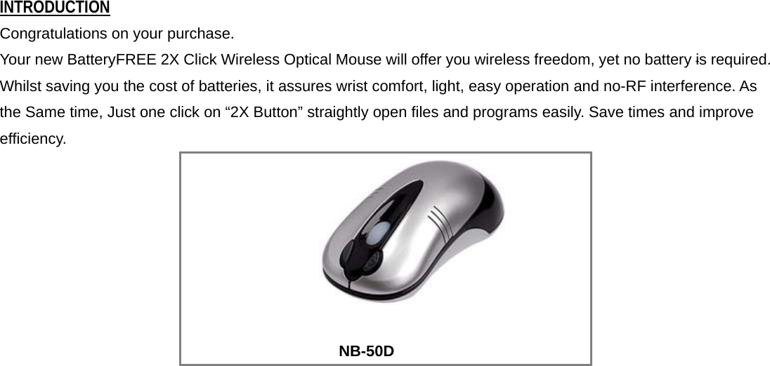 INTRODUCTION Congratulations on your purchase.   Your new BatteryFREE 2X Click Wireless Optical Mouse will offer you wireless freedom, yet no battery is required. Whilst saving you the cost of batteries, it assures wrist comfort, light, easy operation and no-RF interference. As the Same time, Just one click on “2X Button” straightly open files and programs easily. Save times and improve efficiency.           NB-50D       