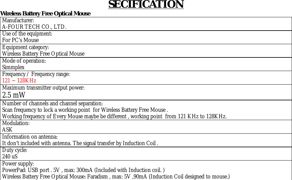SECIFICATION Wireless Battery Free Optical Mouse  Manufacturer: A-FOUR TECH CO., LTD. Use of the equipment:  For PC’s Mouse Equipment category: Wireless Battery Free Optical Mouse Mode of operation: Simmplex Frequency / Frequency range: 121 ~ 128KHz  Maximum transmitter output power: 2.5 mW Number of channels and channel separation: Scan frequency to lock a working point  for Wireless Battery Free Mouse . Working frequency of Every Mouse maybe be different , working point  from 121 KHz to 128KHz. Modulation: ASK Information on antenna: It don’t included with antenna. The signal transfer by Induction Coil . Duty cycle: 240 uS Power supply: PowerPad: USB port . 5V , max: 300mA (Included with Induction coil. ) Wireless Battery Free Optical Mouse: Faradism , max: 5V ,90mA (Induction Coil designed to mouse.)             