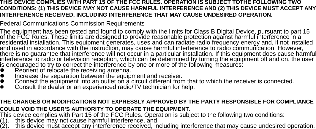   THIS DEVICE COMPLIES WITH PART 15 OF THE FCC RULES. OPERATION IS SUBJECT TOTHE FOLLOWING TWO CONDITIONS: (1) THIS DEVICE MAY NOT CAUSE HARMFUL INTERFERENCE AND (2) THIS DEVICE MUST ACCEPT ANY INTERFERENCE RECEIVED, INCLUDING INTERFERENCE THAT MAY CAUSE UNDESIRED OPERATION. Federal Communications Commission Requirements The equipment has been tested and found to comply with the limits for Class B Digital Device, pursuant to part 15   of the FCC Rules. These limits are designed to provide reasonable protection against harmful interference in a residential installation. This equipment generates, uses and can radiate radio frequency energy and, if not installed and used in accordance with the instruction, may cause harmful interference to radio communication. However,   there is no guarantee that interference will not occur in a particular installation. If this equipment does cause harmful interference to radio or television reception, which can be determined by turning the equipment off and on, the user is encouraged to try to correct the interference by one or more of the following measures:   z  Reorient of relocate the receiving antenna. z  Increase the separation between the equipment and receiver. z  Connect the equipment into an outlet on a circuit different from that to which the receiver is connected. z Consult the dealer or an experienced radio/TV technician for help.    THE CHANGES OR MODIFICATIONS NOT EXPRESSLY APPROVED BY THE PARTY RESPONSIBLE FOR COMPLIANCE COULD VOID THE USER’S AUTHORITY TO OPERATE THE EQUIPMENT. This device complies with Part 15 of the FCC Rules. Operation is subject to the following two conditions:   (1).    this device may not cause harmful interference, and   (2).    this device must accept any interference received, including interference that may cause undesired operation.      