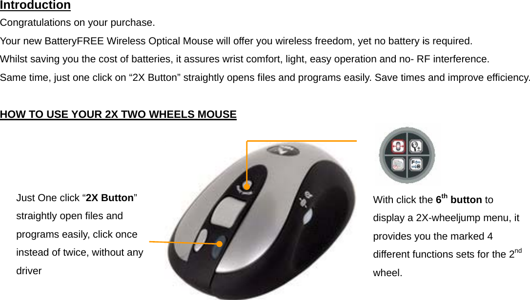 Introduction Congratulations on your purchase.   Your new BatteryFREE Wireless Optical Mouse will offer you wireless freedom, yet no battery is required.   Whilst saving you the cost of batteries, it assures wrist comfort, light, easy operation and no- RF interference. Same time, just one click on “2X Button” straightly opens files and programs easily. Save times and improve efficiency.  HOW TO USE YOUR 2X TWO WHEELS MOUSE            Just One click “2X Button” straightly open files and programs easily, click once instead of twice, without any driver With click the 6th button to display a 2X-wheeljump menu, it provides you the marked 4 different functions sets for the 2nd wheel. 