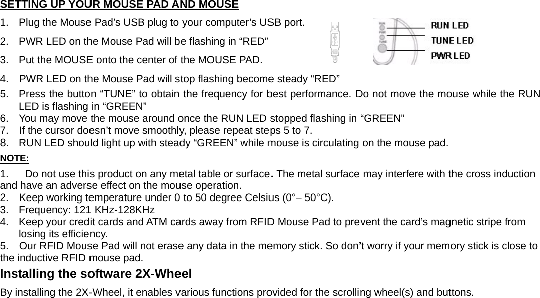 SETTING UP YOUR MOUSE PAD AND MOUSE 1.  Plug the Mouse Pad’s USB plug to your computer’s USB port. 2.  PWR LED on the Mouse Pad will be flashing in “RED” 3.  Put the MOUSE onto the center of the MOUSE PAD. 4.    PWR LED on the Mouse Pad will stop flashing become steady “RED”  5.  Press the button “TUNE” to obtain the frequency for best performance. Do not move the mouse while the RUN LED is flashing in “GREEN” 6.  You may move the mouse around once the RUN LED stopped flashing in “GREEN” 7.    If the cursor doesn’t move smoothly, please repeat steps 5 to 7. 8.  RUN LED should light up with steady “GREEN” while mouse is circulating on the mouse pad. NOTE: 1.  Do not use this product on any metal table or surface. The metal surface may interfere with the cross induction     and have an adverse effect on the mouse operation. 2.    Keep working temperature under 0 to 50 degree Celsius (0°– 50°C). 3.  Frequency: 121 KHz-128KHz 4.  Keep your credit cards and ATM cards away from RFID Mouse Pad to prevent the card’s magnetic stripe from losing its efficiency. 5.    Our RFID Mouse Pad will not erase any data in the memory stick. So don’t worry if your memory stick is close to the inductive RFID mouse pad. Installing the software 2X-Wheel By installing the 2X-Wheel, it enables various functions provided for the scrolling wheel(s) and buttons. 