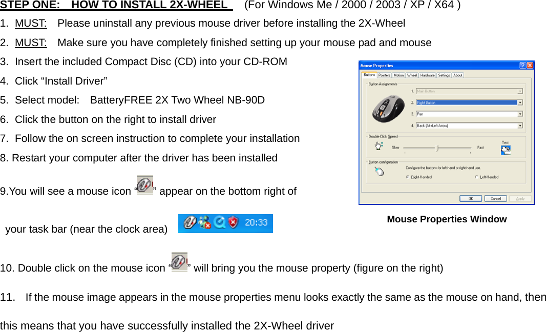 STEP ONE:    HOW TO INSTALL 2X-WHEEL      (For Windows Me / 2000 / 2003 / XP / X64 ) 1. MUST:    Please uninstall any previous mouse driver before installing the 2X-Wheel 2. MUST:    Make sure you have completely finished setting up your mouse pad and mouse 3.  Insert the included Compact Disc (CD) into your CD-ROM 4. Click “Install Driver” 5.  Select model:    BatteryFREE 2X Two Wheel NB-90D 6.  Click the button on the right to install driver 7.  Follow the on screen instruction to complete your installation 8. Restart your computer after the driver has been installed       9.You will see a mouse icon “ ” appear on the bottom right of   your task bar (near the clock area)     10. Double click on the mouse icon “ ” will bring you the mouse property (figure on the right) 11.  If the mouse image appears in the mouse properties menu looks exactly the same as the mouse on hand, then this means that you have successfully installed the 2X-Wheel driver  Mouse Properties Window 