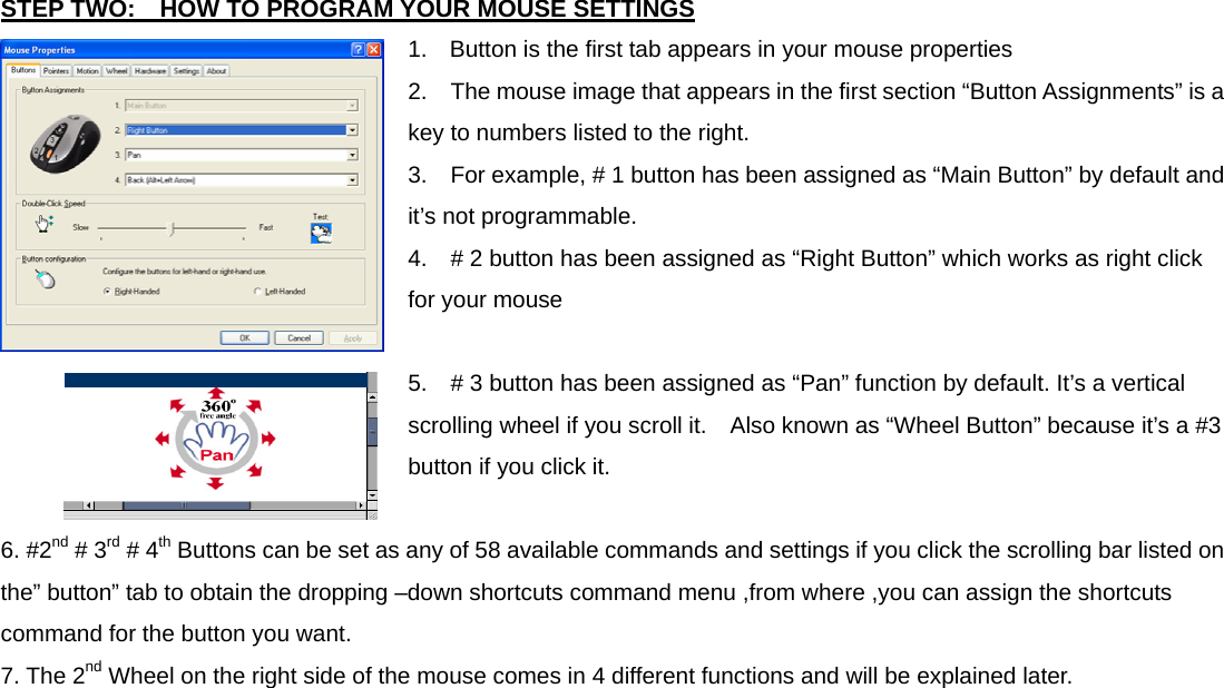 STEP TWO:    HOW TO PROGRAM YOUR MOUSE SETTINGS 1.  Button is the first tab appears in your mouse properties 2.    The mouse image that appears in the first section “Button Assignments” is a key to numbers listed to the right. 3.    For example, # 1 button has been assigned as “Main Button” by default and it’s not programmable. 4.    # 2 button has been assigned as “Right Button” which works as right click for your mouse 5.    # 3 button has been assigned as “Pan” function by default. It’s a vertical scrolling wheel if you scroll it.    Also known as “Wheel Button” because it’s a #3 button if you click it. 6. #2nd # 3rd # 4th Buttons can be set as any of 58 available commands and settings if you click the scrolling bar listed on the” button” tab to obtain the dropping –down shortcuts command menu ,from where ,you can assign the shortcuts command for the button you want. 7. The 2nd Wheel on the right side of the mouse comes in 4 different functions and will be explained later.  