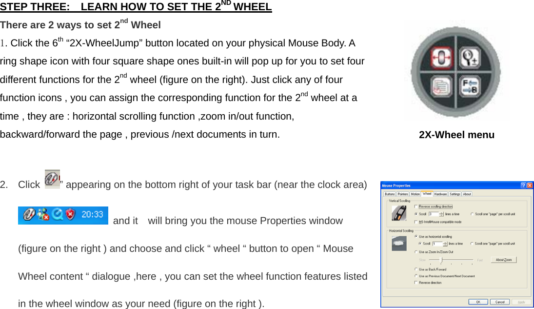 STEP THREE:    LEARN HOW TO SET THE 2ND WHEEL There are 2 ways to set 2nd Wheel 1. Click the 6th “2X-WheelJump” button located on your physical Mouse Body. A ring shape icon with four square shape ones built-in will pop up for you to set four different functions for the 2nd wheel (figure on the right). Just click any of four function icons , you can assign the corresponding function for the 2nd wheel at a time , they are : horizontal scrolling function ,zoom in/out function, backward/forward the page , previous /next documents in turn.  2. Click  ” appearing on the bottom right of your task bar (near the clock area)    and it    will bring you the mouse Properties window (figure on the right ) and choose and click “ wheel “ button to open “ Mouse Wheel content “ dialogue ,here , you can set the wheel function features listed in the wheel window as your need (figure on the right ).  2X-Wheel menu    