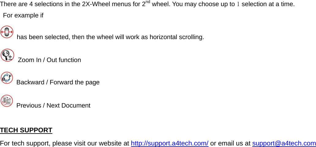 There are 4 selections in the 2X-Wheel menus for 2nd wheel. You may choose up to 1 selection at a time.   For example if     has been selected, then the wheel will work as horizontal scrolling.   Zoom In / Out function       Backward / Forward the page   Previous / Next Document  TECH SUPPORT For tech support, please visit our website at http://support.a4tech.com/ or email us at support@a4tech.com      