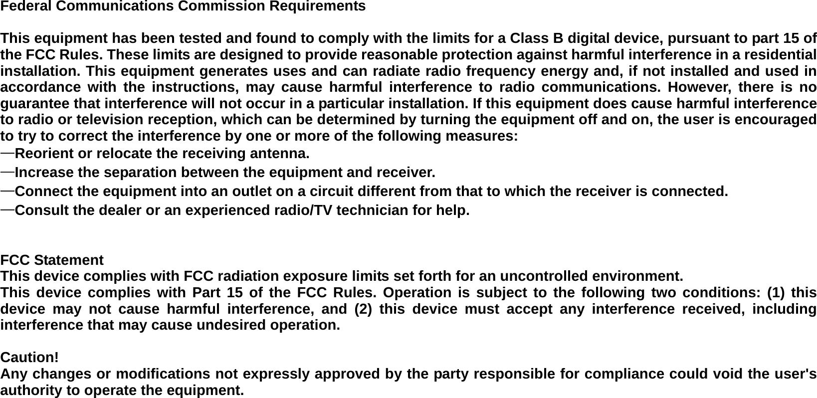Federal Communications Commission Requirements  This equipment has been tested and found to comply with the limits for a Class B digital device, pursuant to part 15 of the FCC Rules. These limits are designed to provide reasonable protection against harmful interference in a residential installation. This equipment generates uses and can radiate radio frequency energy and, if not installed and used in accordance with the instructions, may cause harmful interference to radio communications. However, there is no guarantee that interference will not occur in a particular installation. If this equipment does cause harmful interference to radio or television reception, which can be determined by turning the equipment off and on, the user is encouraged to try to correct the interference by one or more of the following measures:   —Reorient or relocate the receiving antenna. —Increase the separation between the equipment and receiver.   —Connect the equipment into an outlet on a circuit different from that to which the receiver is connected.   —Consult the dealer or an experienced radio/TV technician for help.     FCC Statement This device complies with FCC radiation exposure limits set forth for an uncontrolled environment. This device complies with Part 15 of the FCC Rules. Operation is subject to the following two conditions: (1) this device may not cause harmful interference, and (2) this device must accept any interference received, including interference that may cause undesired operation.  Caution!   Any changes or modifications not expressly approved by the party responsible for compliance could void the user&apos;s authority to operate the equipment.