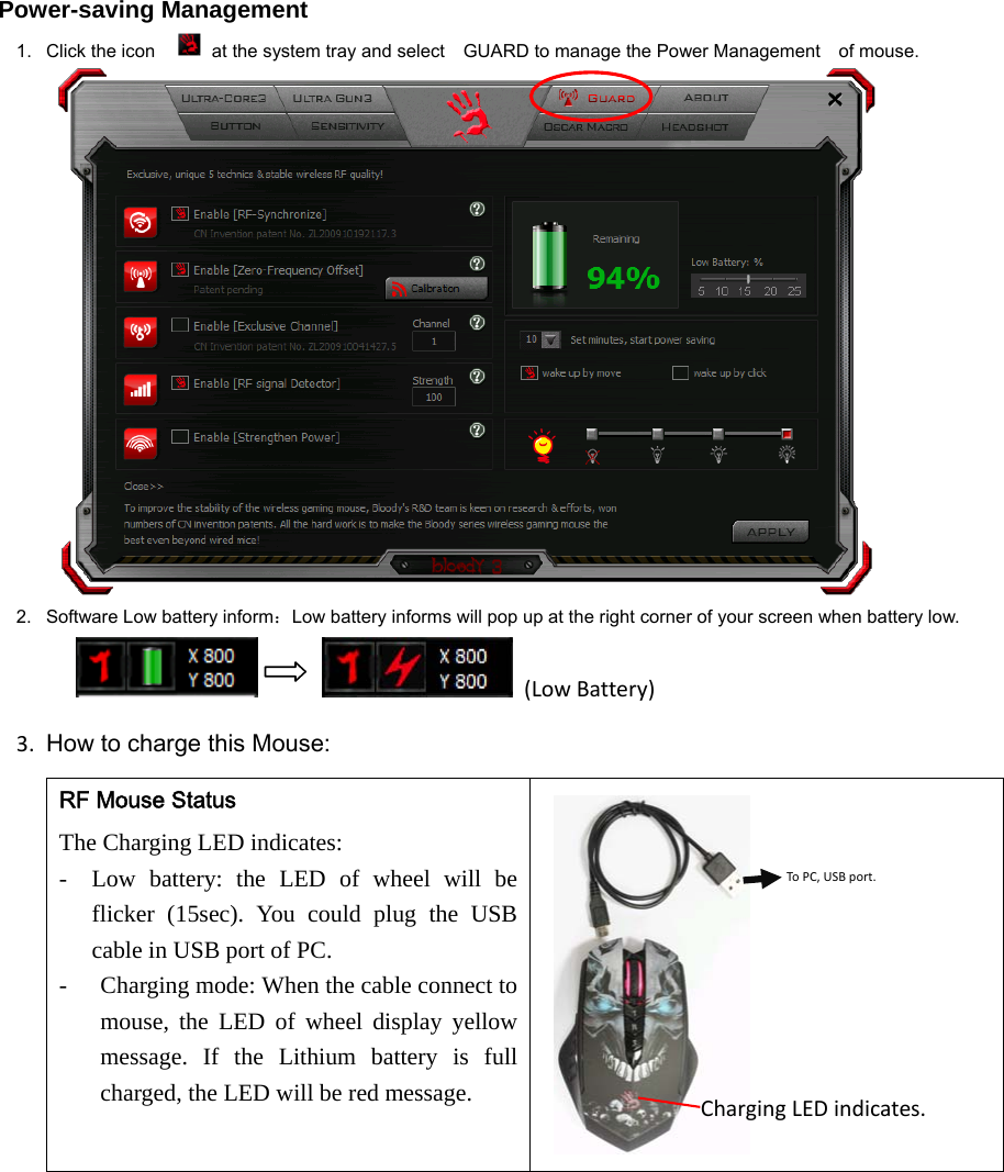  Power-saving Management 1.  Click the icon    at the system tray and select    GUARD to manage the Power Management    of mouse.  2.  Software Low battery inform：Low battery informs will pop up at the right corner of your screen when battery low.         (LowBattery)3. How to charge this Mouse:RF Mouse Status The Charging LED indicates:   - Low battery: the LED of wheel will be flicker (15sec). You could plug the USB cable in USB port of PC.   - Charging mode: When the cable connect to mouse, the LED of wheel display yellow message. If the Lithium battery is full charged, the LED will be red message.  ToPC,USBport.ChargingLEDindicates.
