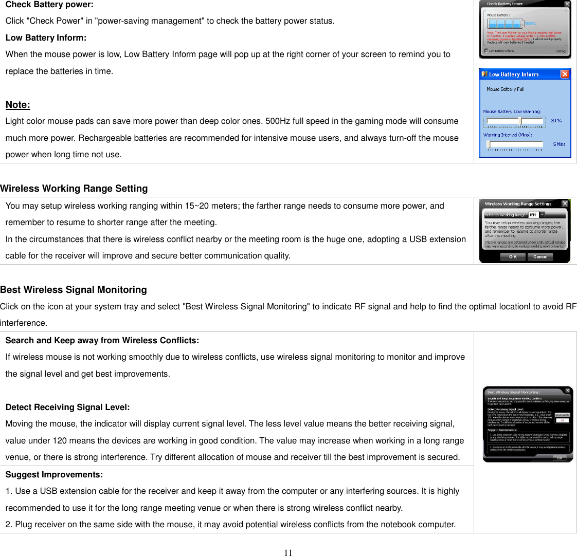   11  Check Battery power:   Click &quot;Check Power&quot; in &quot;power-saving management&quot; to check the battery power status.   Low Battery Inform:   When the mouse power is low, Low Battery Inform page will pop up at the right corner of your screen to remind you to replace the batteries in time.  Note: Light color mouse pads can save more power than deep color ones. 500Hz full speed in the gaming mode will consume much more power. Rechargeable batteries are recommended for intensive mouse users, and always turn-off the mouse power when long time not use.       Wireless Working Range Setting You may setup wireless working ranging within 15~20 meters; the farther range needs to consume more power, and remember to resume to shorter range after the meeting.   In the circumstances that there is wireless conflict nearby or the meeting room is the huge one, adopting a USB extension cable for the receiver will improve and secure better communication quality.   Best Wireless Signal Monitoring Click on the icon at your system tray and select &quot;Best Wireless Signal Monitoring&quot; to indicate RF signal and help to find the optimal locationl to avoid RF interference. Search and Keep away from Wireless Conflicts: If wireless mouse is not working smoothly due to wireless conflicts, use wireless signal monitoring to monitor and improve the signal level and get best improvements.  Detect Receiving Signal Level: Moving the mouse, the indicator will display current signal level. The less level value means the better receiving signal, value under 120 means the devices are working in good condition. The value may increase when working in a long range venue, or there is strong interference. Try different allocation of mouse and receiver till the best improvement is secured. Suggest Improvements: 1. Use a USB extension cable for the receiver and keep it away from the computer or any interfering sources. It is highly recommended to use it for the long range meeting venue or when there is strong wireless conflict nearby.     2. Plug receiver on the same side with the mouse, it may avoid potential wireless conflicts from the notebook computer.      