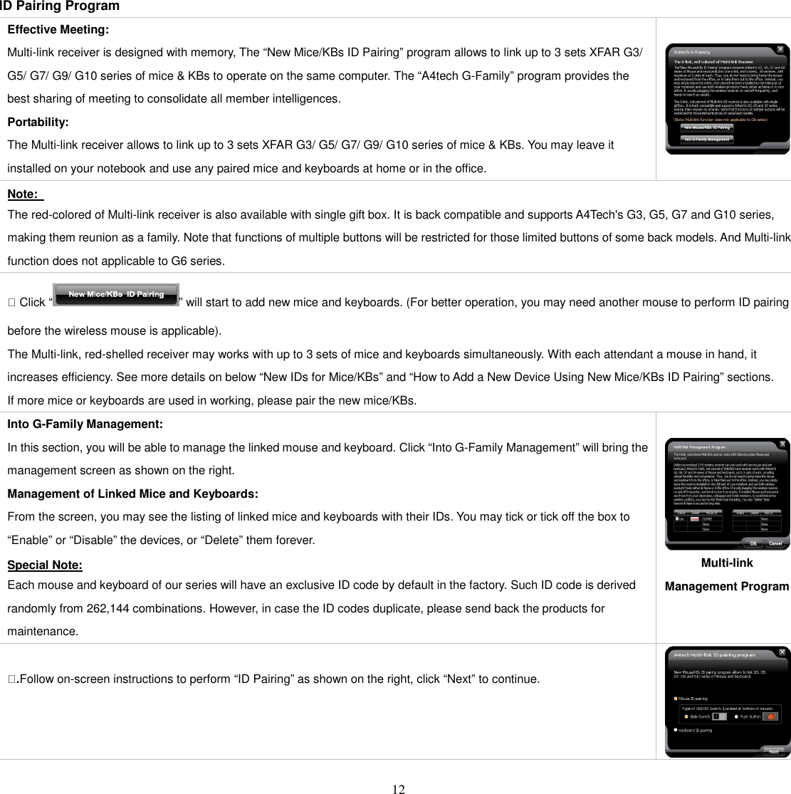   12 ID Pairing Program Effective Meeting: Multi-link receiver is designed with memory, The “New Mice/KBs ID Pairing” program allows to link up to 3 sets XFAR G3/ G5/ G7/ G9/ G10 series of mice &amp; KBs to operate on the same computer. The “A4tech G-Family” program provides the best sharing of meeting to consolidate all member intelligences. Portability: The Multi-link receiver allows to link up to 3 sets XFAR G3/ G5/ G7/ G9/ G10 series of mice &amp; KBs. You may leave it installed on your notebook and use any paired mice and keyboards at home or in the office.   Note:   The red-colored of Multi-link receiver is also available with single gift box. It is back compatible and supports A4Tech&apos;s G3, G5, G7 and G10 series, making them reunion as a family. Note that functions of multiple buttons will be restricted for those limited buttons of some back models. And Multi-link function does not applicable to G6 series.  Click “ ” will start to add new mice and keyboards. (For better operation, you may need another mouse to perform ID pairing before the wireless mouse is applicable).   The Multi-link, red-shelled receiver may works with up to 3 sets of mice and keyboards simultaneously. With each attendant a mouse in hand, it increases efficiency. See more details on below “New IDs for Mice/KBs” and “How to Add a New Device Using New Mice/KBs ID Pairing” sections. If more mice or keyboards are used in working, please pair the new mice/KBs. Into G-Family Management: In this section, you will be able to manage the linked mouse and keyboard. Click “Into G-Family Management” will bring the management screen as shown on the right. Management of Linked Mice and Keyboards:   From the screen, you may see the listing of linked mice and keyboards with their IDs. You may tick or tick off the box to “Enable” or “Disable” the devices, or “Delete” them forever. Special Note: Each mouse and keyboard of our series will have an exclusive ID code by default in the factory. Such ID code is derived randomly from 262,144 combinations. However, in case the ID codes duplicate, please send back the products for maintenance.   Multi-link Management Program  .Follow on-screen instructions to perform “ID Pairing” as shown on the right, click “Next” to continue.  
