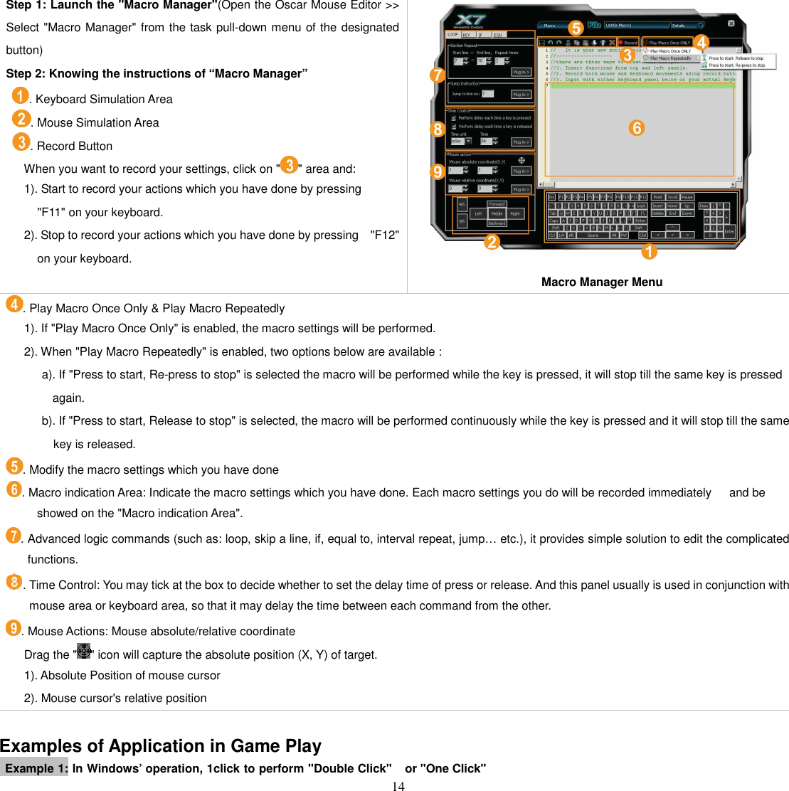   14 Step 1: Launch the &quot;Macro Manager&quot;(Open the Oscar Mouse Editor &gt;&gt; Select &quot;Macro Manager&quot; from the task pull-down menu of the designated button) Step 2: Knowing the instructions of “Macro Manager”   . Keyboard Simulation Area     . Mouse Simulation Area   . Record Button       When you want to record your settings, click on &quot; &quot; area and:       1). Start to record your actions which you have done by pressing &quot;F11&quot; on your keyboard.       2). Stop to record your actions which you have done by pressing    &quot;F12&quot;      on your keyboard.  Macro Manager Menu . Play Macro Once Only &amp; Play Macro Repeatedly       1). If &quot;Play Macro Once Only&quot; is enabled, the macro settings will be performed.       2). When &quot;Play Macro Repeatedly&quot; is enabled, two options below are available :             a). If &quot;Press to start, Re-press to stop&quot; is selected the macro will be performed while the key is pressed, it will stop till the same key is pressed again.             b). If &quot;Press to start, Release to stop&quot; is selected, the macro will be performed continuously while the key is pressed and it will stop till the same key is released. . Modify the macro settings which you have done . Macro indication Area: Indicate the macro settings which you have done. Each macro settings you do will be recorded immediately      and be showed on the &quot;Macro indication Area&quot;.   . Advanced logic commands (such as: loop, skip a line, if, equal to, interval repeat, jump… etc.), it provides simple solution to edit the complicated functions. . Time Control: You may tick at the box to decide whether to set the delay time of press or release. And this panel usually is used in conjunction with mouse area or keyboard area, so that it may delay the time between each command from the other. . Mouse Actions: Mouse absolute/relative coordinate       Drag the &quot; &quot; icon will capture the absolute position (X, Y) of target.       1). Absolute Position of mouse cursor         2). Mouse cursor&apos;s relative position  Examples of Application in Game Play   Example 1: In Windows’ operation, 1click to perform &quot;Double Click&quot;  or &quot;One Click&quot; 