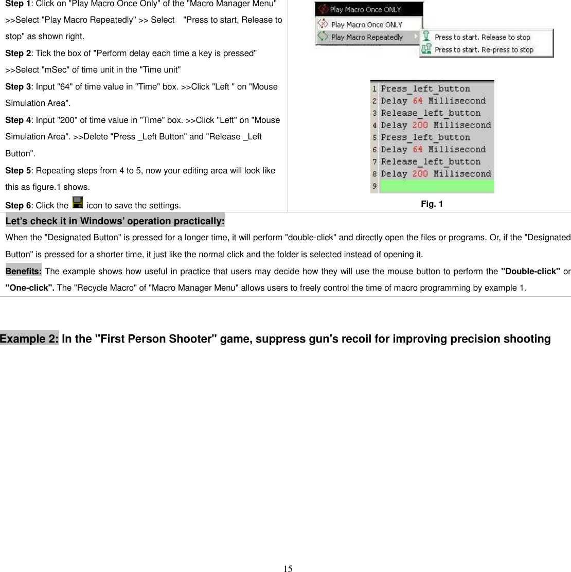   15 Step 1: Click on &quot;Play Macro Once Only&quot; of the &quot;Macro Manager Menu&quot; &gt;&gt;Select &quot;Play Macro Repeatedly&quot; &gt;&gt; Select    &quot;Press to start, Release to stop&quot; as shown right.   Step 2: Tick the box of &quot;Perform delay each time a key is pressed&quot; &gt;&gt;Select &quot;mSec&quot; of time unit in the &quot;Time unit&quot;   Step 3: Input &quot;64&quot; of time value in &quot;Time&quot; box. &gt;&gt;Click &quot;Left &quot; on &quot;Mouse Simulation Area&quot;.   Step 4: Input &quot;200&quot; of time value in &quot;Time&quot; box. &gt;&gt;Click &quot;Left&quot; on &quot;Mouse Simulation Area&quot;. &gt;&gt;Delete &quot;Press _Left Button&quot; and &quot;Release _Left Button&quot;.   Step 5: Repeating steps from 4 to 5, now your editing area will look like this as figure.1 shows.   Step 6: Click the    icon to save the settings.    Fig. 1 Let’s check it in Windows’ operation practically: When the &quot;Designated Button&quot; is pressed for a longer time, it will perform &quot;double-click&quot; and directly open the files or programs. Or, if the &quot;Designated Button&quot; is pressed for a shorter time, it just like the normal click and the folder is selected instead of opening it.   Benefits: The example shows how useful in practice that users may decide how they will use the mouse button to perform the &quot;Double-click&quot; or &quot;One-click&quot;. The &quot;Recycle Macro&quot; of &quot;Macro Manager Menu&quot; allows users to freely control the time of macro programming by example 1.   Example 2: In the &quot;First Person Shooter&quot; game, suppress gun&apos;s recoil for improving precision shooting 