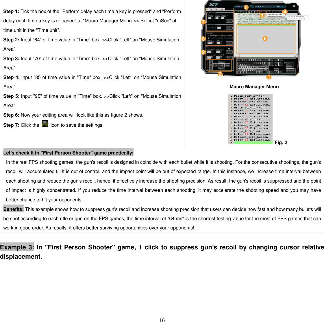   16  Step 1: Tick the box of the &quot;Perform delay each time a key is pressed&quot; and &quot;Perform delay each time a key is released&quot; at &quot;Macro Manager Menu&quot;&gt;&gt; Select &quot;mSec&quot; of time unit in the &quot;Time unit&quot;.                         Step 2: Input &quot;64&quot; of time value in &quot;Time&quot; box. &gt;&gt;Click &quot;Left&quot; on &quot;Mouse Simulation Area&quot;. Step 3: Input &quot;70&quot; of time value in &quot;Time&quot; box. &gt;&gt;Click &quot;Left&quot; on &quot;Mouse Simulation Area&quot;. Step 4: Input &quot;85&quot;of time value in &quot;Time&quot; box. &gt;&gt;Click &quot;Left&quot; on &quot;Mouse Simulation Area&quot;   Step 5: Input &quot;95&quot; of time value in &quot;Time&quot; box. &gt;&gt;Click &quot;Left&quot; on &quot;Mouse Simulation Area&quot;.   Step 6: Now your editing area will look like this as figure 2 shows. Step 7: Click the &quot; &quot; icon to save the settings    Macro Manager Menu         Fig. 2 Let’s check it in &quot;First Person Shooter&quot; game practically: In the real FPS shooting games, the gun&apos;s recoil is designed in coincide with each bullet while it is shooting. For the consecutive shootings, the gun&apos;s recoil will accumulated till it is out of control, and the impact point will be out of expected range. In this instance, we increase time interval between each shooting and reduce the gun&apos;s recoil, hence, it effectively increase the shooting precision. As result, the gun&apos;s recoil is suppressed and the point of impact is highly concentrated. If you reduce the time interval between each shooting, it may accelerate the shooting speed and you may have better chance to hit your opponents. Benefits: This example shows how to suppress gun&apos;s recoil and increase shooting precision that users can decide how fast and how many bullets will be shot according to each rifle or gun on the FPS games, the time interval of &quot;64 ms&quot; is the shortest testing value for the most of FPS games that can work in good order. As results, it offers better surviving opportunities over your opponents!  Example 3: In &quot;First Person Shooter&quot; game, 1 click to suppress gun’s recoil by changing cursor relative displacement. 