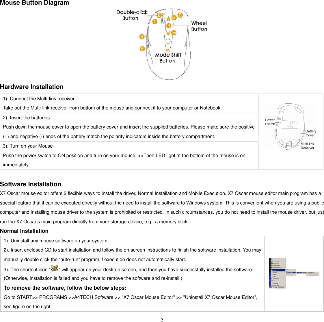   2 Mouse Button Diagram  Hardware Installation  Software Installation X7 Oscar mouse editor offers 2 flexible ways to install the driver, Normal Installation and Mobile Execution. X7 Oscar mouse editor main program has a special feature that it can be executed directly without the need to install the software to Windows system. This is convenient when you are using a public computer and installing mouse driver to the system is prohibited or restricted. In such circumstances, you do not need to install the mouse driver, but just run the X7 Oscar’s main program directly from your storage device, e.g., a memory stick.   Normal Installation 1). Uninstall any mouse software on your system. 2). Insert enclosed CD to start installation and follow the on-screen instructions to finish the software installation. You may manually double click the “auto-run” program if execution does not automatically start.     3). The shortcut icon &quot; &quot; will appear on your desktop screen, and then you have successfully installed the software. (Otherwise, installation is failed and you have to remove the software and re-install.) To remove the software, follow the below steps: Go to START&gt;&gt; PROGRAMS &gt;&gt;A4TECH Software &gt;&gt; &quot;X7 Oscar Mouse Editor&quot; &gt;&gt; &quot;Uninstall X7 Oscar Mouse Editor&quot;, see figure on the right.     1). Connect the Multi-link receiver Take out the Multi-link receiver from bottom of the mouse and connect it to your computer or Notebook. 2). Insert the batteries Push down the mouse cover to open the battery cover and insert the supplied batteries. Please make sure the positive (+) and negative (-) ends of the battery match the polarity indicators inside the battery compartment. 3). Turn on your Mouse Push the power switch to ON position and turn on your mouse. &gt;&gt;Then LED light at the bottom of the mouse is on immediately.     
