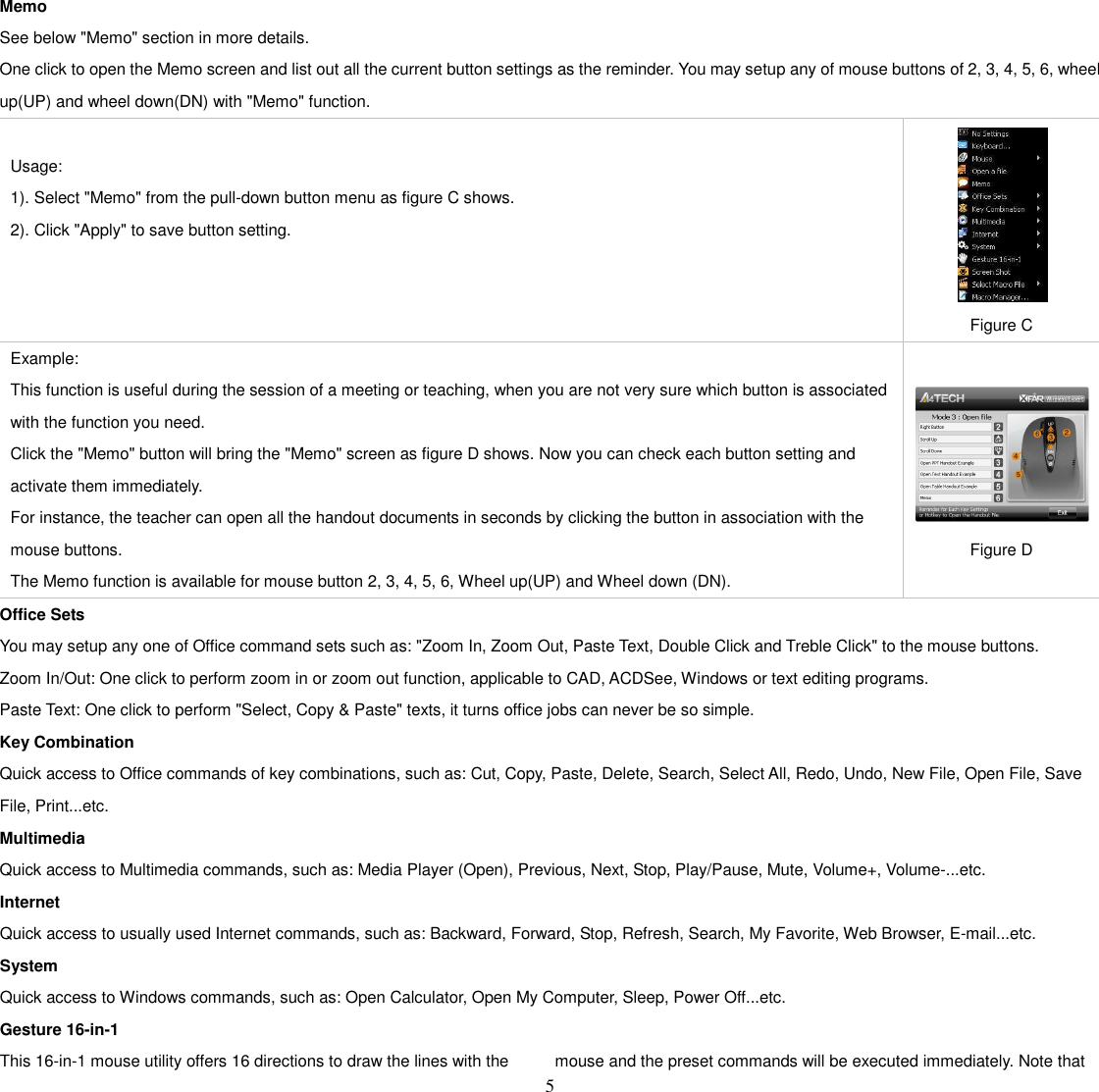   5 Memo See below &quot;Memo&quot; section in more details. One click to open the Memo screen and list out all the current button settings as the reminder. You may setup any of mouse buttons of 2, 3, 4, 5, 6, wheel up(UP) and wheel down(DN) with &quot;Memo&quot; function.  Usage:   1). Select &quot;Memo&quot; from the pull-down button menu as figure C shows.   2). Click &quot;Apply&quot; to save button setting.   Figure C Example: This function is useful during the session of a meeting or teaching, when you are not very sure which button is associated with the function you need.   Click the &quot;Memo&quot; button will bring the &quot;Memo&quot; screen as figure D shows. Now you can check each button setting and activate them immediately. For instance, the teacher can open all the handout documents in seconds by clicking the button in association with the mouse buttons. The Memo function is available for mouse button 2, 3, 4, 5, 6, Wheel up(UP) and Wheel down (DN).   Figure D Office Sets You may setup any one of Office command sets such as: &quot;Zoom In, Zoom Out, Paste Text, Double Click and Treble Click&quot; to the mouse buttons. Zoom In/Out: One click to perform zoom in or zoom out function, applicable to CAD, ACDSee, Windows or text editing programs. Paste Text: One click to perform &quot;Select, Copy &amp; Paste&quot; texts, it turns office jobs can never be so simple. Key Combination Quick access to Office commands of key combinations, such as: Cut, Copy, Paste, Delete, Search, Select All, Redo, Undo, New File, Open File, Save File, Print...etc. Multimedia Quick access to Multimedia commands, such as: Media Player (Open), Previous, Next, Stop, Play/Pause, Mute, Volume+, Volume-...etc. Internet Quick access to usually used Internet commands, such as: Backward, Forward, Stop, Refresh, Search, My Favorite, Web Browser, E-mail...etc. System Quick access to Windows commands, such as: Open Calculator, Open My Computer, Sleep, Power Off...etc. Gesture 16-in-1 This 16-in-1 mouse utility offers 16 directions to draw the lines with the  mouse and the preset commands will be executed immediately. Note that 