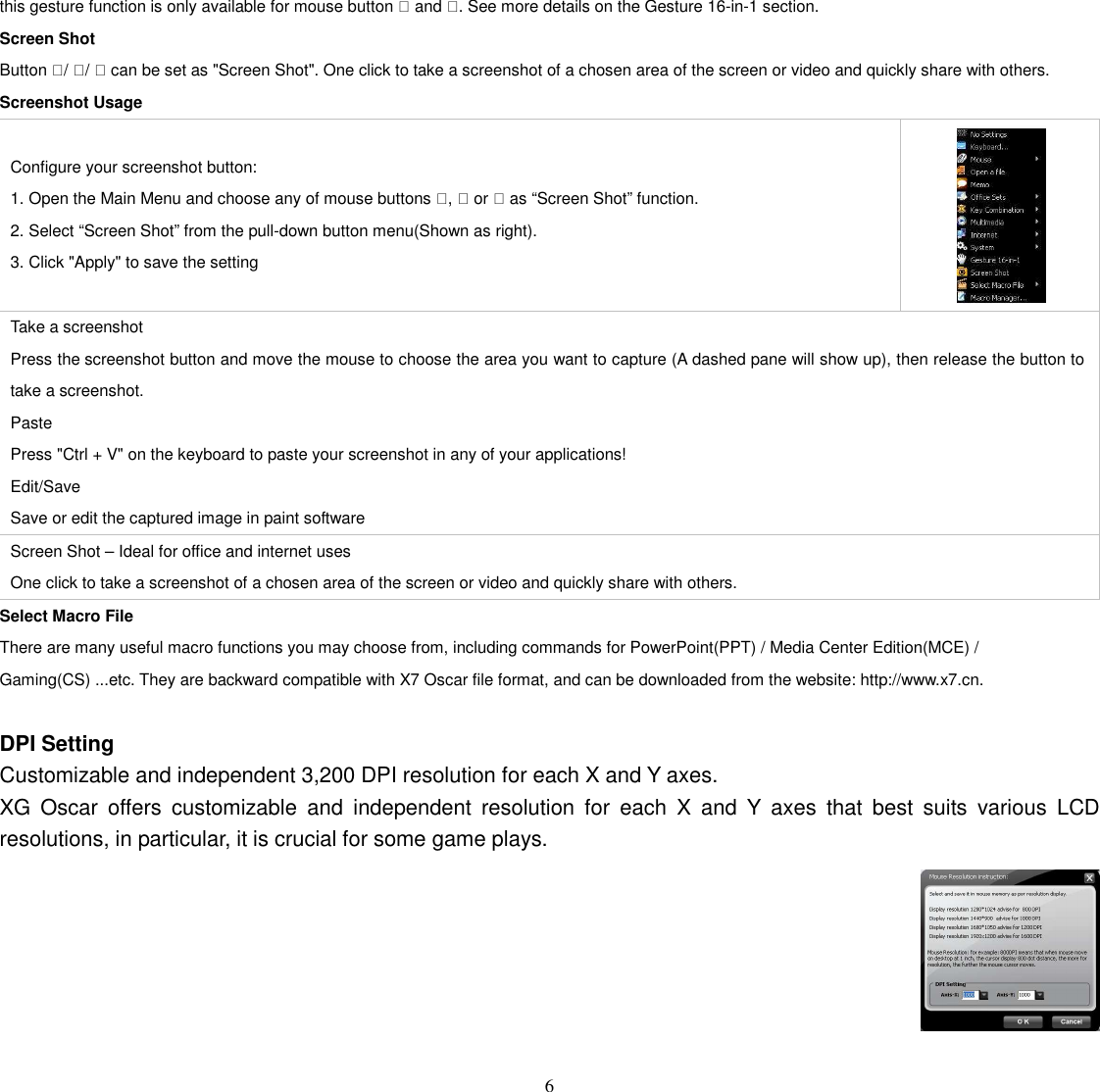   6 this gesture function is only available for mouse button  and . See more details on the Gesture 16-in-1 section. Screen Shot Button / /  can be set as &quot;Screen Shot&quot;. One click to take a screenshot of a chosen area of the screen or video and quickly share with others. Screenshot Usage  Configure your screenshot button: 1. Open the Main Menu and choose any of mouse buttons ,  or  as “Screen Shot” function. 2. Select “Screen Shot” from the pull-down button menu(Shown as right). 3. Click &quot;Apply&quot; to save the setting  Take a screenshot Press the screenshot button and move the mouse to choose the area you want to capture (A dashed pane will show up), then release the button to take a screenshot. Paste Press &quot;Ctrl + V&quot; on the keyboard to paste your screenshot in any of your applications! Edit/Save Save or edit the captured image in paint software Screen Shot – Ideal for office and internet uses One click to take a screenshot of a chosen area of the screen or video and quickly share with others. Select Macro File There are many useful macro functions you may choose from, including commands for PowerPoint(PPT) / Media Center Edition(MCE) / Gaming(CS) ...etc. They are backward compatible with X7 Oscar file format, and can be downloaded from the website: http://www.x7.cn.  DPI Setting Customizable and independent 3,200 DPI resolution for each X and Y axes. XG  Oscar  offers  customizable  and  independent  resolution  for  each  X  and  Y  axes  that  best  suits  various  LCD resolutions, in particular, it is crucial for some game plays.   