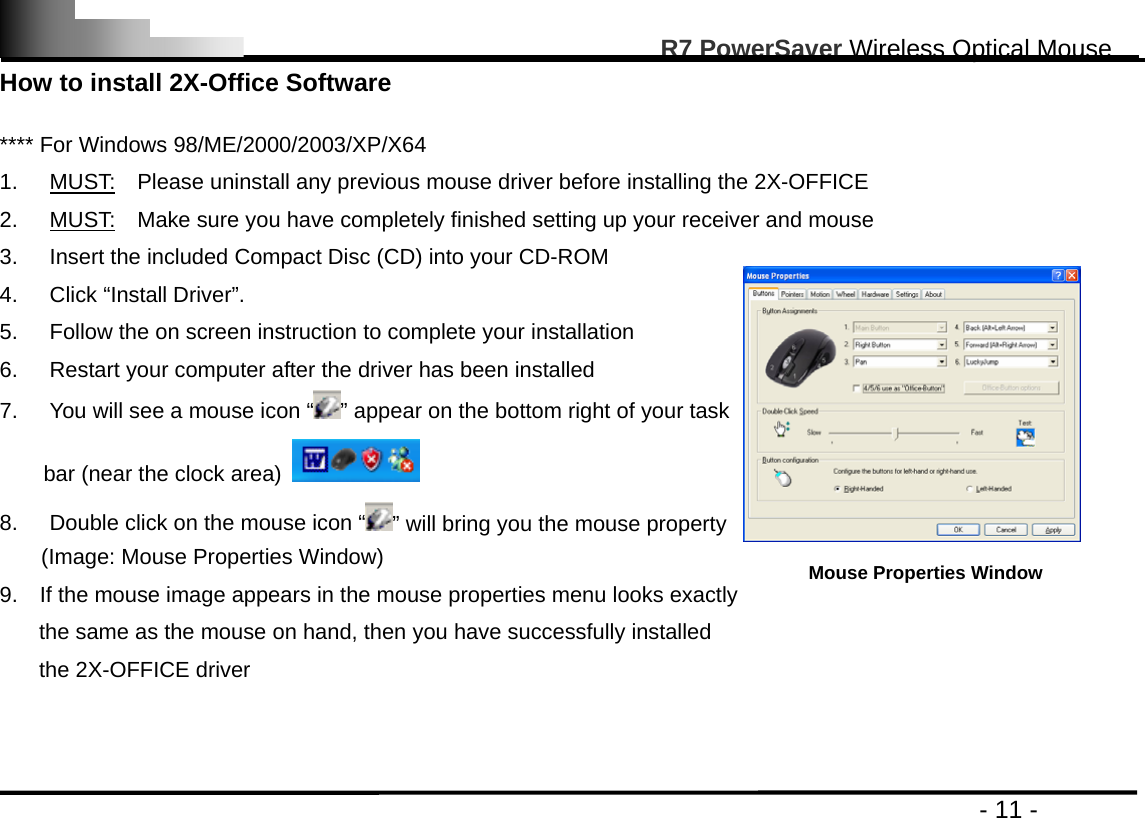                                                                                                       R7 PowerSaver Wireless Optical Mouse                                                                                         - 11 - How to install 2X-Office Software  **** For Windows 98/ME/2000/2003/XP/X64 1. MUST:    Please uninstall any previous mouse driver before installing the 2X-OFFICE 2. MUST:    Make sure you have completely finished setting up your receiver and mouse 3.  Insert the included Compact Disc (CD) into your CD-ROM 4. Click “Install Driver”.  5.  Follow the on screen instruction to complete your installation 6.  Restart your computer after the driver has been installed       7.  You will see a mouse icon “ ” appear on the bottom right of your task   bar (near the clock area)   8.  Double click on the mouse icon “ ” will bring you the mouse property (Image: Mouse Properties Window) 9.    If the mouse image appears in the mouse properties menu looks exactly   the same as the mouse on hand, then you have successfully installed   the 2X-OFFICE driver     Mouse Properties Window 