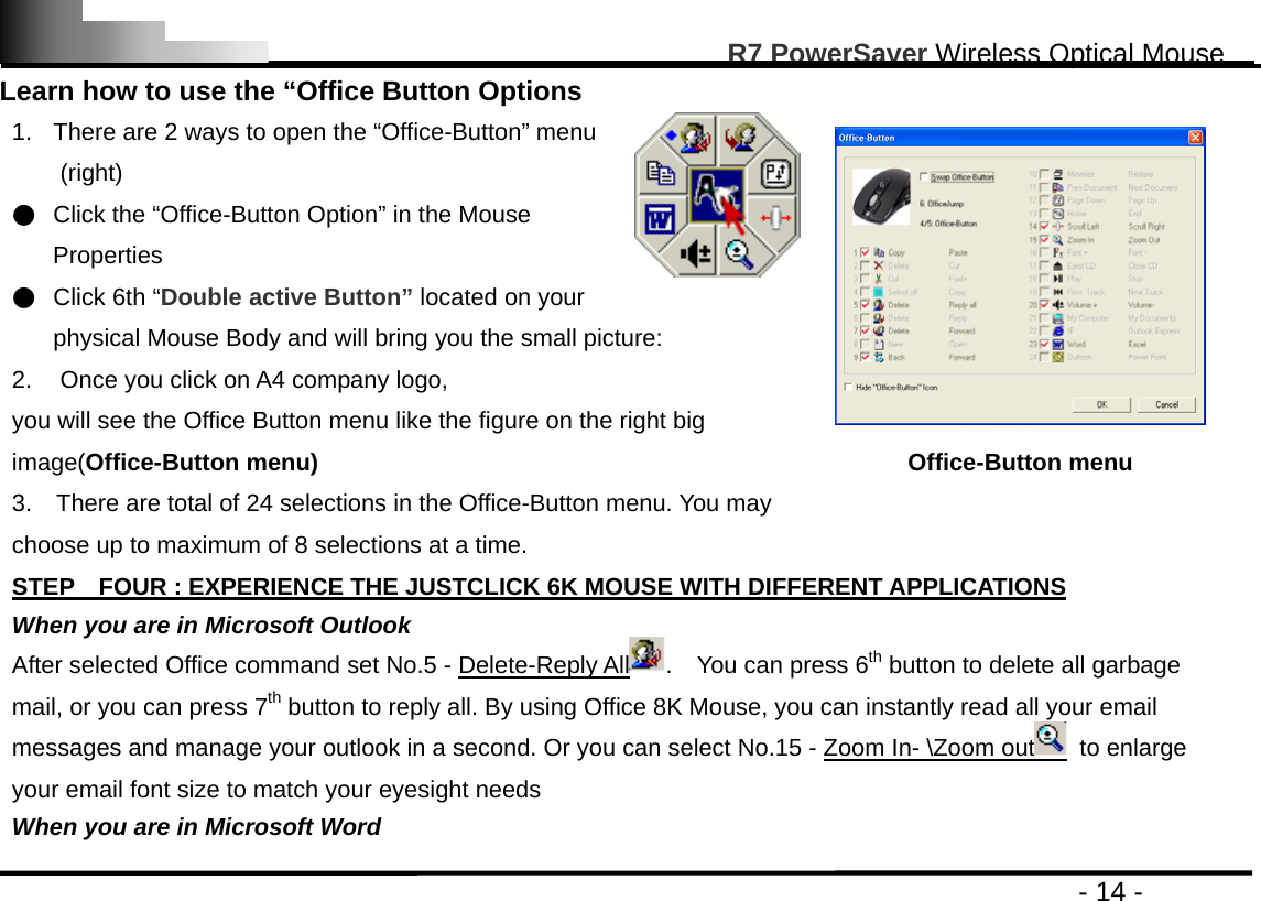                                                                                                       R7 PowerSaver Wireless Optical Mouse                                                                                         - 14 - Learn how to use the “Office Button Options 1.  There are 2 ways to open the “Office-Button” menu (right) ●  Click the “Office-Button Option” in the Mouse Properties ●  Click 6th “Double active Button” located on your physical Mouse Body and will bring you the small picture: 2.  Once you click on A4 company logo,   you will see the Office Button menu like the figure on the right big image(Office-Button menu) 3.    There are total of 24 selections in the Office-Button menu. You may choose up to maximum of 8 selections at a time.  Office-Button menu  STEP    FOUR : EXPERIENCE THE JUSTCLICK 6K MOUSE WITH DIFFERENT APPLICATIONS When you are in Microsoft Outlook After selected Office command set No.5 - Delete-Reply All .  You can press 6th button to delete all garbage mail, or you can press 7th button to reply all. By using Office 8K Mouse, you can instantly read all your email messages and manage your outlook in a second. Or you can select No.15 - Zoom In- \Zoom out  to enlarge your email font size to match your eyesight needs When you are in Microsoft Word 