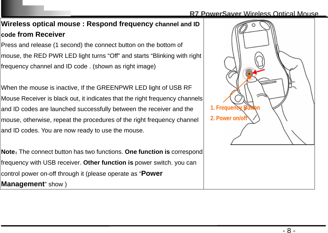                                                                                                       R7 PowerSaver Wireless Optical Mouse                                                                                         - 8 - Wireless optical mouse : Respond frequency channel and ID code from Receiver Press and release (1 second) the connect button on the bottom of mouse, the RED PWR LED light turns “Off” and starts “Blinking with right frequency channel and ID code . (shown as right image)  When the mouse is inactive, If the GREENPWR LED light of USB RF Mouse Receiver is black out, it indicates that the right frequency channels and ID codes are launched successfully between the receiver and the mouse, otherwise, repeat the procedures of the right frequency channel and ID codes. You are now ready to use the mouse.  Note：The connect button has two functions. One function is correspond frequency with USB receiver. Other function is power switch. you can control power on-off through it (please operate as “Power Management” show )     1. Frequency Button     2. Power on/off  