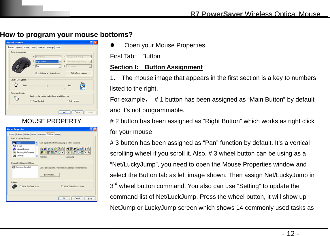                                                                                                       R7 PowerSaver Wireless Optical Mouse                                                                                         - 12 -  How to program your mouse bottoms?    MOUSE PROPERTY  z  Open your Mouse Properties.     First Tab:  Button               Section I:    Button Assignment 1.    The mouse image that appears in the first section is a key to numbers listed to the right.   For example，  # 1 button has been assigned as “Main Button” by default and it’s not programmable. # 2 button has been assigned as “Right Button” which works as right click for your mouse     # 3 button has been assigned as “Pan” function by default. It’s a vertical scrolling wheel if you scroll it. Also, # 3 wheel button can be using as a “Net/LuckyJump”, you need to open the Mouse Properties window and select the Button tab as left image shown. Then assign Net/LuckyJump in 3rd wheel button command. You also can use “Setting” to update the command list of Net/LuckJump. Press the wheel button, it will show up NetJump or LuckyJump screen which shows 14 commonly used tasks as   