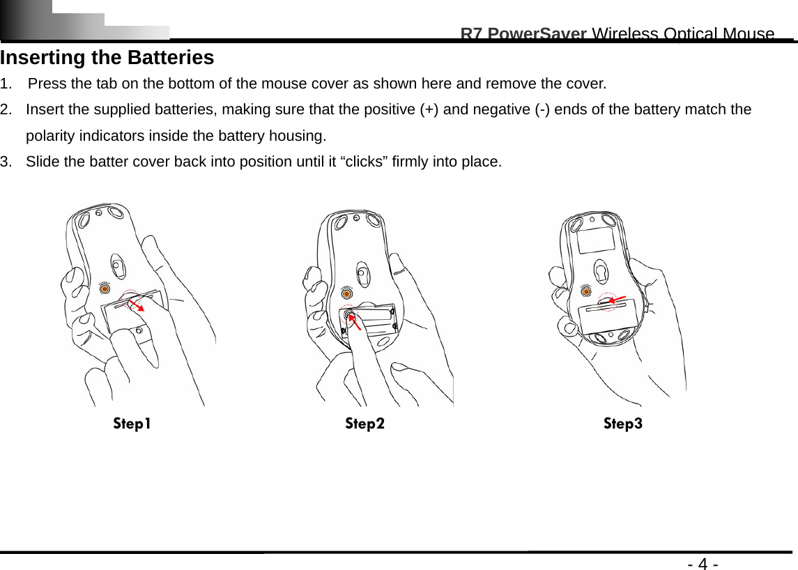                                                                                                       R7 PowerSaver Wireless Optical Mouse                                                                                         - 4 - Inserting the Batteries   1.    Press the tab on the bottom of the mouse cover as shown here and remove the cover.   2.  Insert the supplied batteries, making sure that the positive (+) and negative (-) ends of the battery match the polarity indicators inside the battery housing. 3.  Slide the batter cover back into position until it “clicks” firmly into place.                                       Step1                      Step2                         Step3     