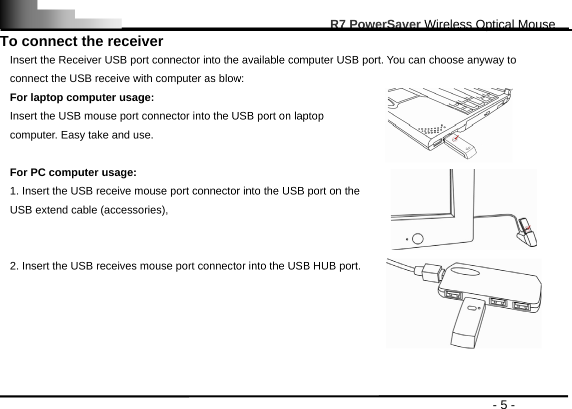                                                                                                       R7 PowerSaver Wireless Optical Mouse                                                                                         - 5 - To connect the receiver Insert the Receiver USB port connector into the available computer USB port. You can choose anyway to connect the USB receive with computer as blow: For laptop computer usage: Insert the USB mouse port connector into the USB port on laptop computer. Easy take and use.  For PC computer usage: 1. Insert the USB receive mouse port connector into the USB port on the USB extend cable (accessories),    2. Insert the USB receives mouse port connector into the USB HUB port.    