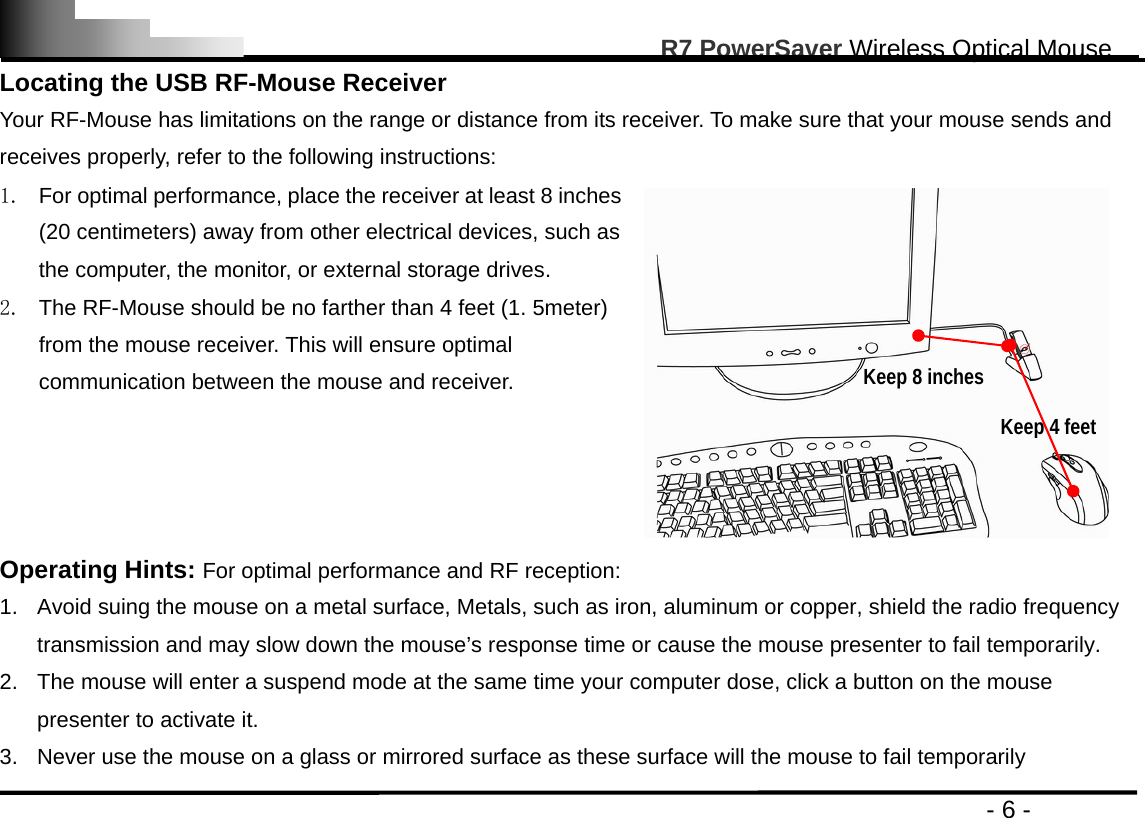                                                                                                       R7 PowerSaver Wireless Optical Mouse                                                                                         - 6 - Locating the USB RF-Mouse Receiver Your RF-Mouse has limitations on the range or distance from its receiver. To make sure that your mouse sends and receives properly, refer to the following instructions: 1.  For optimal performance, place the receiver at least 8 inches (20 centimeters) away from other electrical devices, such as the computer, the monitor, or external storage drives. 2.  The RF-Mouse should be no farther than 4 feet (1. 5meter) from the mouse receiver. This will ensure optimal communication between the mouse and receiver.   Operating Hints: For optimal performance and RF reception: 1.  Avoid suing the mouse on a metal surface, Metals, such as iron, aluminum or copper, shield the radio frequency transmission and may slow down the mouse’s response time or cause the mouse presenter to fail temporarily. 2.  The mouse will enter a suspend mode at the same time your computer dose, click a button on the mouse presenter to activate it. 3.  Never use the mouse on a glass or mirrored surface as these surface will the mouse to fail temporarily Keep 8 inches Keep 4 feet 