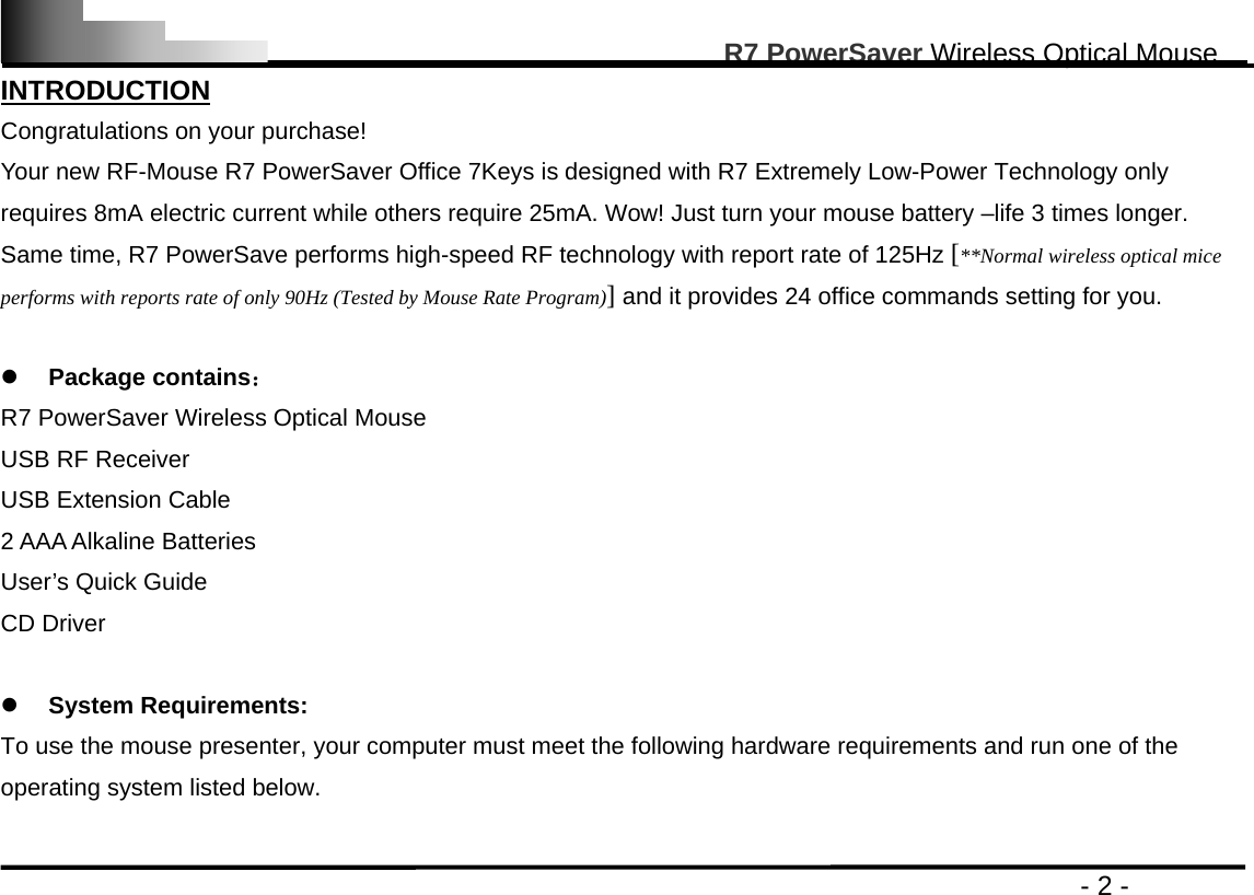                                                                                                       R7 PowerSaver Wireless Optical Mouse                                                                                         - 2 - INTRODUCTION Congratulations on your purchase!   Your new RF-Mouse R7 PowerSaver Office 7Keys is designed with R7 Extremely Low-Power Technology only requires 8mA electric current while others require 25mA. Wow! Just turn your mouse battery –life 3 times longer. Same time, R7 PowerSave performs high-speed RF technology with report rate of 125Hz [**Normal wireless optical mice performs with reports rate of only 90Hz (Tested by Mouse Rate Program)] and it provides 24 office commands setting for you.   z Package contains： R7 PowerSaver Wireless Optical Mouse USB RF Receiver USB Extension Cable 2 AAA Alkaline Batteries User’s Quick Guide CD Driver  z System Requirements: To use the mouse presenter, your computer must meet the following hardware requirements and run one of the operating system listed below.  