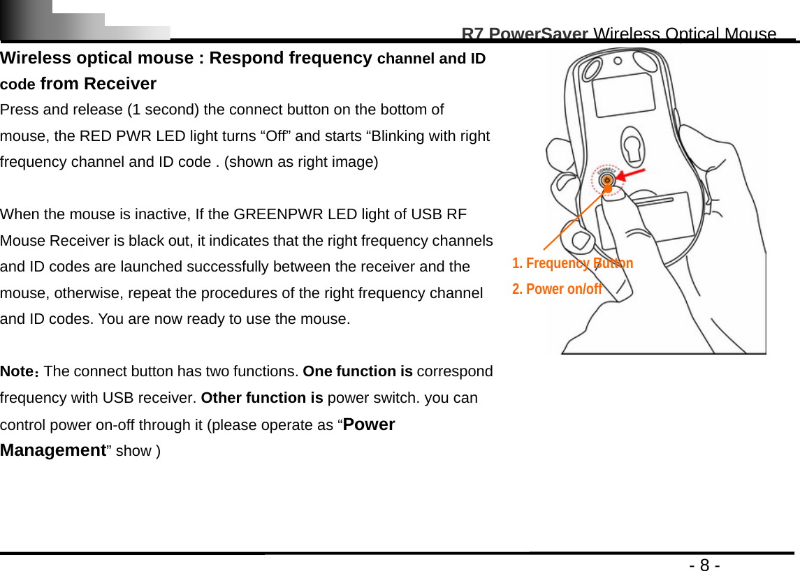                                                                                                       R7 PowerSaver Wireless Optical Mouse                                                                                         - 8 - Wireless optical mouse : Respond frequency channel and ID code from Receiver Press and release (1 second) the connect button on the bottom of mouse, the RED PWR LED light turns “Off” and starts “Blinking with right frequency channel and ID code . (shown as right image)  When the mouse is inactive, If the GREENPWR LED light of USB RF Mouse Receiver is black out, it indicates that the right frequency channels and ID codes are launched successfully between the receiver and the mouse, otherwise, repeat the procedures of the right frequency channel and ID codes. You are now ready to use the mouse.  Note：The connect button has two functions. One function is correspond frequency with USB receiver. Other function is power switch. you can control power on-off through it (please operate as “Power Management” show )     1. Frequency Button     2. Power on/off  