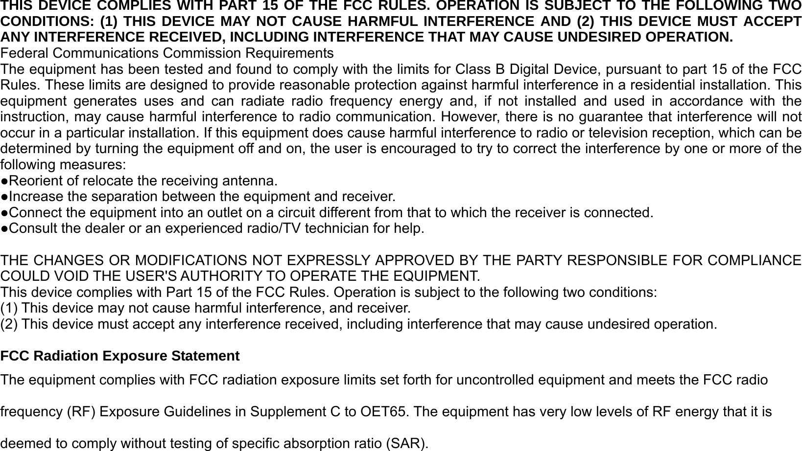 THIS DEVICE COMPLIES WITH PART 15 OF THE FCC RULES. OPERATION IS SUBJECT TO THE FOLLOWING TWO CONDITIONS: (1) THIS DEVICE MAY NOT CAUSE HARMFUL INTERFERENCE AND (2) THIS DEVICE MUST ACCEPT ANY INTERFERENCE RECEIVED, INCLUDING INTERFERENCE THAT MAY CAUSE UNDESIRED OPERATION. Federal Communications Commission Requirements The equipment has been tested and found to comply with the limits for Class B Digital Device, pursuant to part 15 of the FCC Rules. These limits are designed to provide reasonable protection against harmful interference in a residential installation. This equipment generates uses and can radiate radio frequency energy and, if not installed and used in accordance with the instruction, may cause harmful interference to radio communication. However, there is no guarantee that interference will not occur in a particular installation. If this equipment does cause harmful interference to radio or television reception, which can be determined by turning the equipment off and on, the user is encouraged to try to correct the interference by one or more of the following measures: ●Reorient of relocate the receiving antenna. ●Increase the separation between the equipment and receiver. ●Connect the equipment into an outlet on a circuit different from that to which the receiver is connected. ●Consult the dealer or an experienced radio/TV technician for help.  THE CHANGES OR MODIFICATIONS NOT EXPRESSLY APPROVED BY THE PARTY RESPONSIBLE FOR COMPLIANCE COULD VOID THE USER&apos;S AUTHORITY TO OPERATE THE EQUIPMENT. This device complies with Part 15 of the FCC Rules. Operation is subject to the following two conditions: (1) This device may not cause harmful interference, and receiver. (2) This device must accept any interference received, including interference that may cause undesired operation.  FCC Radiation Exposure Statement The equipment complies with FCC radiation exposure limits set forth for uncontrolled equipment and meets the FCC radio frequency (RF) Exposure Guidelines in Supplement C to OET65. The equipment has very low levels of RF energy that it is deemed to comply without testing of specific absorption ratio (SAR). 
