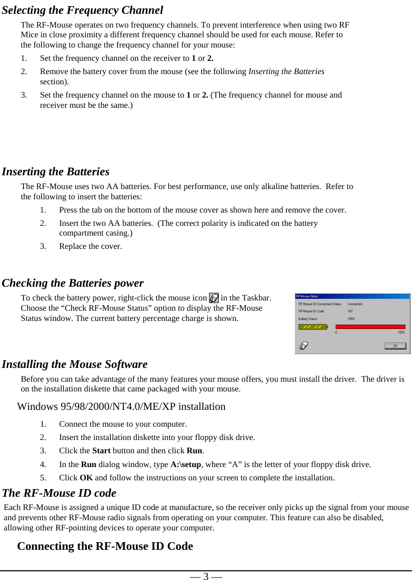   — 3 —Selecting the Frequency Channel   The RF-Mouse operates on two frequency channels. To prevent interference when using two RF Mice in close proximity a different frequency channel should be used for each mouse. Refer to the following to change the frequency channel for your mouse:  1. Set the frequency channel on the receiver to 1 or 2. 2. Remove the battery cover from the mouse (see the following Inserting the Batteries section).  3. Set the frequency channel on the mouse to 1 or 2. (The frequency channel for mouse and receiver must be the same.)   Inserting the Batteries  The RF-Mouse uses two AA batteries. For best performance, use only alkaline batteries.  Refer to the following to insert the batteries: 1. Press the tab on the bottom of the mouse cover as shown here and remove the cover. 2. Insert the two AA batteries.  (The correct polarity is indicated on the battery compartment casing.) 3. Replace the cover.   Checking the Batteries power To check the battery power, right-click the mouse icon   in the Taskbar. Choose the “Check RF-Mouse Status” option to display the RF-Mouse Status window. The current battery percentage charge is shown.  Installing the Mouse Software Before you can take advantage of the many features your mouse offers, you must install the driver.  The driver is on the installation diskette that came packaged with your mouse. Windows 95/98/2000/NT4.0/ME/XP installation 1. Connect the mouse to your computer. 2. Insert the installation diskette into your floppy disk drive. 3. Click the Start button and then click Run. 4. In the Run dialog window, type A:\setup, where “A” is the letter of your floppy disk drive. 5. Click OK and follow the instructions on your screen to complete the installation. The RF-Mouse ID code Each RF-Mouse is assigned a unique ID code at manufacture, so the receiver only picks up the signal from your mouse and prevents other RF-Mouse radio signals from operating on your computer. This feature can also be disabled, allowing other RF-pointing devices to operate your computer.  Connecting the RF-Mouse ID Code  