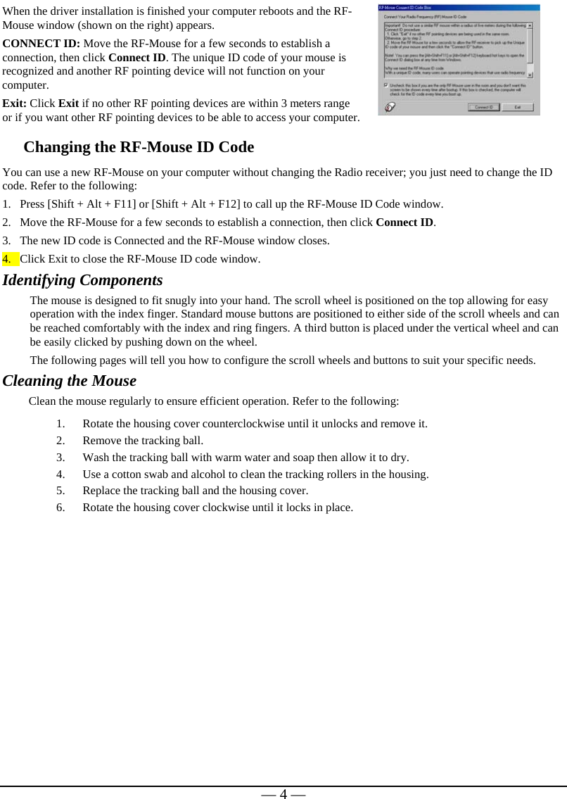   — 4 —When the driver installation is finished your computer reboots and the RF-Mouse window (shown on the right) appears. CONNECT ID: Move the RF-Mouse for a few seconds to establish a connection, then click Connect ID. The unique ID code of your mouse is recognized and another RF pointing device will not function on your computer. Exit: Click Exit if no other RF pointing devices are within 3 meters range or if you want other RF pointing devices to be able to access your computer.  Changing the RF-Mouse ID Code  You can use a new RF-Mouse on your computer without changing the Radio receiver; you just need to change the ID code. Refer to the following: 1. Press [Shift + Alt + F11] or [Shift + Alt + F12] to call up the RF-Mouse ID Code window. 2. Move the RF-Mouse for a few seconds to establish a connection, then click Connect ID. 3. The new ID code is Connected and the RF-Mouse window closes. 4. Click Exit to close the RF-Mouse ID code window. Identifying Components The mouse is designed to fit snugly into your hand. The scroll wheel is positioned on the top allowing for easy operation with the index finger. Standard mouse buttons are positioned to either side of the scroll wheels and can be reached comfortably with the index and ring fingers. A third button is placed under the vertical wheel and can be easily clicked by pushing down on the wheel.   The following pages will tell you how to configure the scroll wheels and buttons to suit your specific needs.  Cleaning the Mouse Clean the mouse regularly to ensure efficient operation. Refer to the following: 1. Rotate the housing cover counterclockwise until it unlocks and remove it.  2. Remove the tracking ball.  3. Wash the tracking ball with warm water and soap then allow it to dry. 4. Use a cotton swab and alcohol to clean the tracking rollers in the housing. 5. Replace the tracking ball and the housing cover. 6. Rotate the housing cover clockwise until it locks in place.   