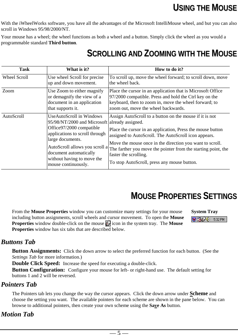   — 5 —  UUSSIINNGG  TTHHEE  MMOOUUSSEE  With the iWheelWorks software, you have all the advantages of the Microsoft IntelliMouse wheel, and but you can also scroll in Windows 95/98/2000/NT. Your mouse has a wheel; the wheel functions as both a wheel and a button. Simply click the wheel as you would a programmable standard Third button.  SSCCRROOLLLLIINNGG  AANNDD  ZZOOOOMMIINNGG  WWIITTHH  TTHHEE  MMOOUUSSEE  Task  What is it?  How to do it? Wheel Scroll  Use wheel Scroll for precise up and down movement.  To scroll up, move the wheel forward; to scroll down, move the wheel back. Zoom  Use Zoom to either magnify or demagnify the view of a document in an application that supports it. Place the cursor in an application that is Microsoft Office 97/2000 compatible. Press and hold the Ctrl key on the keyboard, then to zoom in, move the wheel forward; to zoom out, move the wheel backwards. AutoScroll  UseAutoScroll in Windows 95/98/NT/2000 and Microsoft Office97/2000 compatible applications to scroll through large documents. AutoScroll allows you scroll a document automatically without having to move the mouse continuously. Assign AutoScroll to a button on the mouse if it is not already assigned. Place the cursor in an application, Press the mouse button assigned to AutoScroll. The AutoScroll icon appears. Move the mouse once in the direction you want to scroll. The farther you move the pointer from the starting point, the faster the scrolling.  To stop AutoScroll, press any mouse button.     MMOOUUSSEE  PPRROOPPEERRTTIIEESS  SSEETTTTIINNGGSS  From the Mouse Properties window you can customize many settings for your mouse including button assignments, scroll wheels and cursor movement.  To open the Mouse Properties window double-click on the mouse   icon in the system tray.  The Mouse Properties window has six tabs that are described below. System Tray   Buttons Tab Button Assignments:  Click the down arrow to select the preferred function for each button.  (See the Settings Tab for more information.) Double Click Speed:  Increase the speed for executing a double-click.  Button Configuration:  Configure your mouse for left- or right-hand use.  The default setting for buttons 1 and 2 will be reversed. Pointers Tab The Pointers tab lets you change the way the cursor appears.  Click the down arrow under Scheme and choose the setting you want.  The available pointers for each scheme are shown in the pane below.  You can browse to additional pointers, then create your own scheme using the Save As button.   Motion Tab 