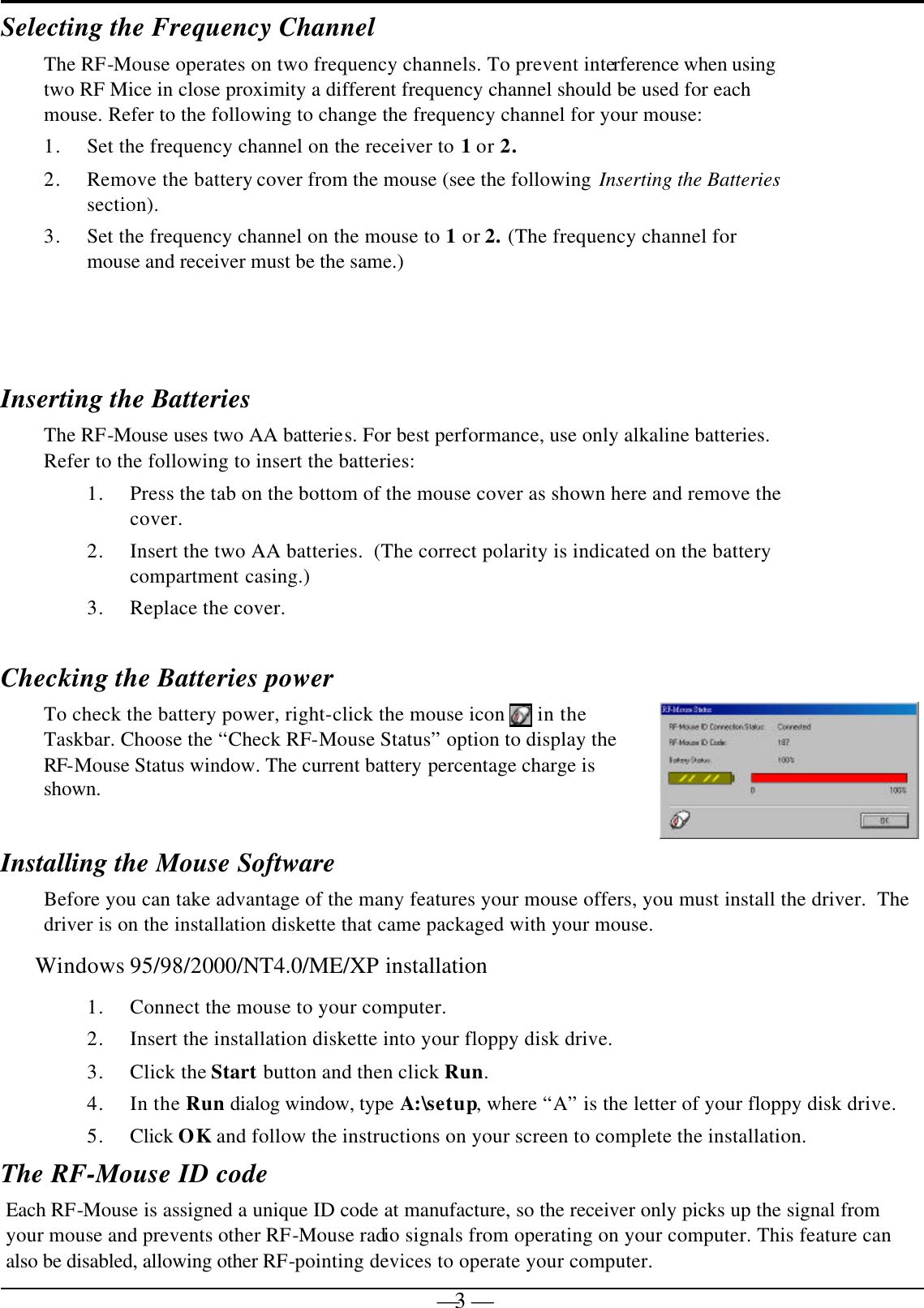   — 3 —Selecting the Frequency Channel   The RF-Mouse operates on two frequency channels. To prevent interference when using two RF Mice in close proximity a different frequency channel should be used for each mouse. Refer to the following to change the frequency channel for your mouse:  1. Set the frequency channel on the receiver to 1 or 2. 2. Remove the battery cover from the mouse (see the following Inserting the Batteries section).  3. Set the frequency channel on the mouse to 1 or 2. (The frequency channel for mouse and receiver must be the same.)   Inserting the Batteries  The RF-Mouse uses two AA batteries. For best performance, use only alkaline batteries.  Refer to the following to insert the batteries: 1. Press the tab on the bottom of the mouse cover as shown here and remove the cover. 2. Insert the two AA batteries.  (The correct polarity is indicated on the battery compartment casing.) 3. Replace the cover.   Checking the Batteries power To check the battery power, right-click the mouse icon   in the Taskbar. Choose the “Check RF-Mouse Status” option to display the RF-Mouse Status window. The current battery percentage charge is shown.  Installing the Mouse Software Before you can take advantage of the many features your mouse offers, you must install the driver.  The driver is on the installation diskette that came packaged with your mouse. Windows 95/98/2000/NT4.0/ME/XP installation 1. Connect the mouse to your computer. 2. Insert the installation diskette into your floppy disk drive. 3. Click the Start button and then click Run. 4. In the Run dialog window, type A:\setup, where “A” is the letter of your floppy disk drive. 5. Click OK and follow the instructions on your screen to complete the installation. The RF-Mouse ID code Each RF-Mouse is assigned a unique ID code at manufacture, so the receiver only picks up the signal from your mouse and prevents other RF-Mouse radio signals from operating on your computer. This feature can also be disabled, allowing other RF-pointing devices to operate your computer.  