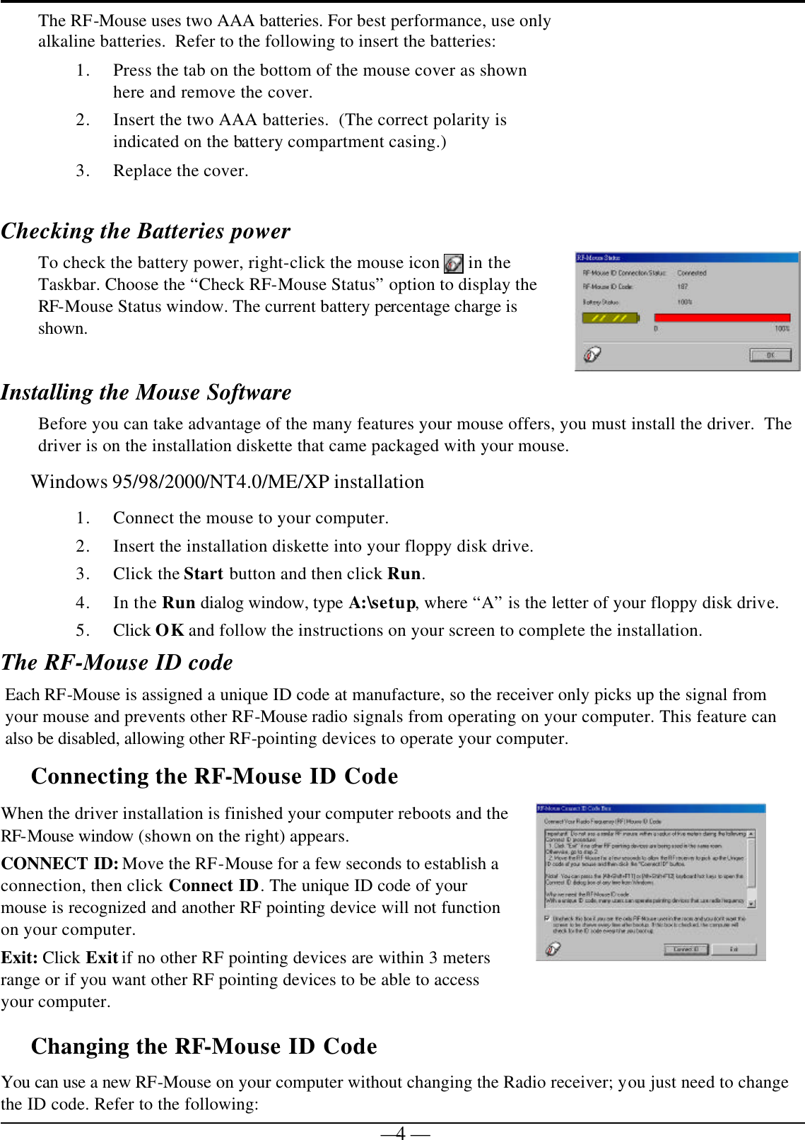   — 4 —The RF-Mouse uses two AAA batteries. For best performance, use only alkaline batteries.  Refer to the following to insert the batteries: 1. Press the tab on the bottom of the mouse cover as shown here and remove the cover. 2. Insert the two AAA batteries.  (The correct polarity is indicated on the battery compartment casing.) 3. Replace the cover.   Checking the Batteries power To check the battery power, right-click the mouse icon   in the Taskbar. Choose the “Check RF-Mouse Status” option to display the RF-Mouse Status window. The current battery percentage charge is shown.  Installing the Mouse Software Before you can take advantage of the many features your mouse offers, you must install the driver.  The driver is on the installation diskette that came packaged with your mouse. Windows 95/98/2000/NT4.0/ME/XP installation 1. Connect the mouse to your computer. 2. Insert the installation diskette into your floppy disk drive. 3. Click the Start button and then click Run. 4. In the Run dialog window, type A:\setup, where “A” is the letter of your floppy disk drive. 5. Click OK and follow the instructions on your screen to complete the installation. The RF-Mouse ID code Each RF-Mouse is assigned a unique ID code at manufacture, so the receiver only picks up the signal from your mouse and prevents other RF-Mouse radio signals from operating on your computer. This feature can also be disabled, allowing other RF-pointing devices to operate your computer.  Connecting the RF-Mouse ID Code  When the driver installation is finished your computer reboots and the RF-Mouse window (shown on the right) appears. CONNECT ID: Move the RF-Mouse for a few seconds to establish a connection, then click Connect ID. The unique ID code of your mouse is recognized and another RF pointing device will not function on your computer. Exit: Click Exit if no other RF pointing devices are within 3 meters range or if you want other RF pointing devices to be able to access your computer.  Changing the RF-Mouse ID Code  You can use a new RF-Mouse on your computer without changing the Radio receiver; you just need to change the ID code. Refer to the following: 