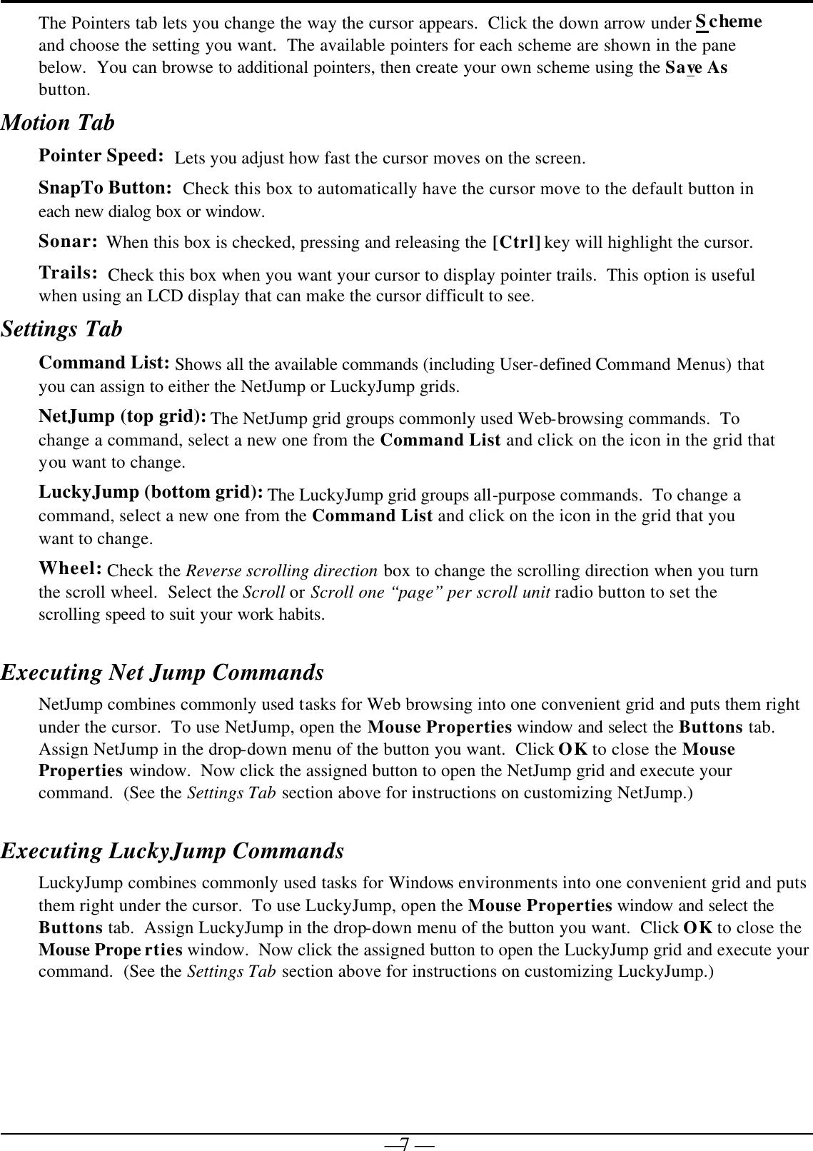   — 7 —The Pointers tab lets you change the way the cursor appears.  Click the down arrow under Scheme and choose the setting you want.  The available pointers for each scheme are shown in the pane below.  You can browse to additional pointers, then create your own scheme using the Save As button.   Motion Tab Pointer Speed:  Lets you adjust how fast the cursor moves on the screen. SnapTo Button:  Check this box to automatically have the cursor move to the default button in each new dialog box or window. Sonar:  When this box is checked, pressing and releasing the [Ctrl] key will highlight the cursor. Trails:  Check this box when you want your cursor to display pointer trails.  This option is useful when using an LCD display that can make the cursor difficult to see. Settings Tab Command List: Shows all the available commands (including User-defined Command Menus) that you can assign to either the NetJump or LuckyJump grids. NetJump (top grid): The NetJump grid groups commonly used Web-browsing commands.  To change a command, select a new one from the Command List and click on the icon in the grid that you want to change. LuckyJump (bottom grid): The LuckyJump grid groups all-purpose commands.  To change a command, select a new one from the Command List and click on the icon in the grid that you want to change. Wheel: Check the Reverse scrolling direction box to change the scrolling direction when you turn the scroll wheel.  Select the Scroll or Scroll one “page” per scroll unit radio button to set the scrolling speed to suit your work habits.   Executing Net Jump Commands NetJump combines commonly used tasks for Web browsing into one convenient grid and puts them right under the cursor.  To use NetJump, open the Mouse Properties window and select the Buttons tab.  Assign NetJump in the drop-down menu of the button you want.  Click OK to close the Mouse Properties window.  Now click the assigned button to open the NetJump grid and execute your command.  (See the Settings Tab section above for instructions on customizing NetJump.) Executing LuckyJump Commands LuckyJump combines commonly used tasks for Windows environments into one convenient grid and puts them right under the cursor.  To use LuckyJump, open the Mouse Properties window and select the Buttons tab.  Assign LuckyJump in the drop-down menu of the button you want.  Click OK to close the Mouse Prope rties window.  Now click the assigned button to open the LuckyJump grid and execute your command.  (See the Settings Tab section above for instructions on customizing LuckyJump.)  