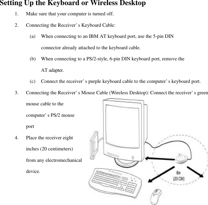  5Setting Up the Keyboard or Wireless Desktop 1. Make sure that your computer is turned off. 2. Connecting the Receiver’s Keyboard Cable: (a) When connecting to an IBM AT keyboard port, use the 5-pin DIN connector already attached to the keyboard cable. (b) When connecting to a PS/2-style, 6-pin DIN keyboard port, remove the AT adapter. (c) Connect the receiver’s purple keyboard cable to the computer’s keyboard port. 3. Connecting the Receiver’s Mouse Cable (Wireless Desktop): Connect the receiver’s green mouse cable to the computer’s PS/2 mouse port 4. Place the receiver eight inches (20 centimeters) from any electromechanical device. 