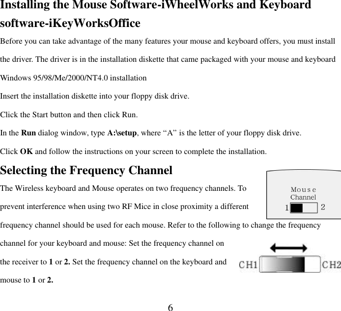  6Installing the Mouse Software-iWheelWorks and Keyboard software-iKeyWorksOffice Before you can take advantage of the many features your mouse and keyboard offers, you must install the driver. The driver is in the installation diskette that came packaged with your mouse and keyboard Windows 95/98/Me/2000/NT4.0 installation Insert the installation diskette into your floppy disk drive. Click the Start button and then click Run. In the Run dialog window, type A:\setup, where “A” is the letter of your floppy disk drive. Click OK and follow the instructions on your screen to complete the installation. Selecting the Frequency Channel The Wireless keyboard and Mouse operates on two frequency channels. To prevent interference when using two RF Mice in close proximity a different frequency channel should be used for each mouse. Refer to the following to change the frequency channel for your keyboard and mouse: Set the frequency channel on the receiver to 1 or 2. Set the frequency channel on the keyboard and mouse to 1 or 2.   