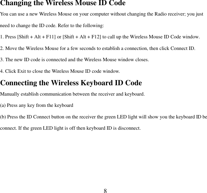  8Changing the Wireless Mouse ID Code   You can use a new Wireless Mouse on your computer without changing the Radio receiver; you just need to change the ID code. Refer to the following: 1. Press [Shift + Alt + F11] or [Shift + Alt + F12] to call up the Wireless Mouse ID Code window. 2. Move the Wireless Mouse for a few seconds to establish a connection, then click Connect ID. 3. The new ID code is connected and the Wireless Mouse window closes. 4. Click Exit to close the Wireless Mouse ID code window. Connecting the Wireless Keyboard ID Code Manually establish communication between the receiver and keyboard.   (a) Press any key from the keyboard (b) Press the ID Connect button on the receiver the green LED light will show you the keyboard ID be connect. If the green LED light is off then keyboard ID is disconnect.    