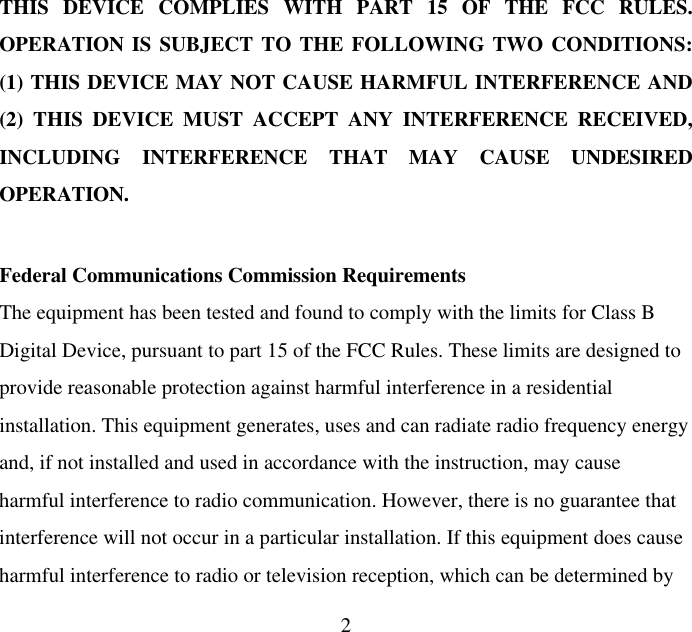  2THIS DEVICE COMPLIES WITH PART 15 OF THE FCC RULES. OPERATION IS SUBJECT TO THE FOLLOWING TWO CONDITIONS: (1) THIS DEVICE MAY NOT CAUSE HARMFUL INTERFERENCE AND (2) THIS DEVICE MUST ACCEPT ANY INTERFERENCE RECEIVED, INCLUDING INTERFERENCE THAT MAY CAUSE UNDESIRED OPERATION.  Federal Communications Commission Requirements The equipment has been tested and found to comply with the limits for Class B Digital Device, pursuant to part 15 of the FCC Rules. These limits are designed to provide reasonable protection against harmful interference in a residential installation. This equipment generates, uses and can radiate radio frequency energy and, if not installed and used in accordance with the instruction, may cause harmful interference to radio communication. However, there is no guarantee that interference will not occur in a particular installation. If this equipment does cause harmful interference to radio or television reception, which can be determined by 