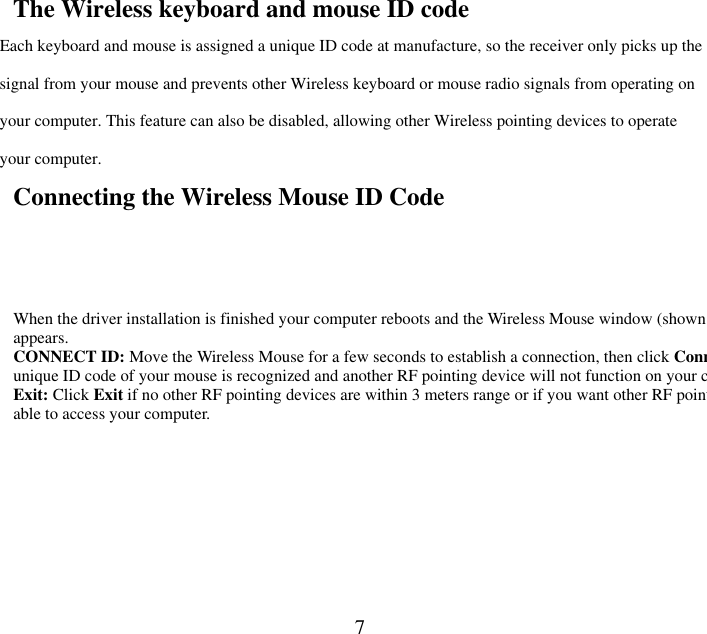  7The Wireless keyboard and mouse ID code Each keyboard and mouse is assigned a unique ID code at manufacture, so the receiver only picks up the signal from your mouse and prevents other Wireless keyboard or mouse radio signals from operating on your computer. This feature can also be disabled, allowing other Wireless pointing devices to operate your computer.   Connecting the Wireless Mouse ID Code   When the driver installation is finished your computer reboots and the Wireless Mouse window (shown on the right) appears.   CONNECT ID: Move the Wireless Mouse for a few seconds to establish a connection, then click Conneunique ID code of your mouse is recognized and another RF pointing device will not function on your computer.Exit: Click Exit if no other RF pointing devices are within 3 meters range or if you want other RF pointing devices to be able to access your computer.  