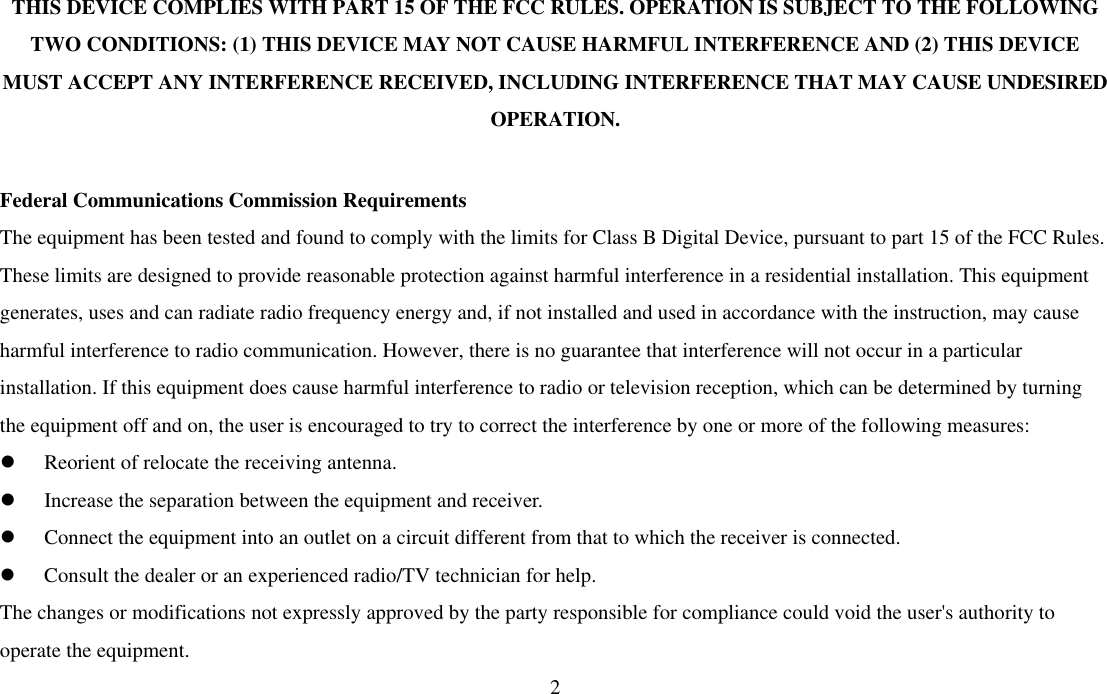  2THIS DEVICE COMPLIES WITH PART 15 OF THE FCC RULES. OPERATION IS SUBJECT TO THE FOLLOWING TWO CONDITIONS: (1) THIS DEVICE MAY NOT CAUSE HARMFUL INTERFERENCE AND (2) THIS DEVICE MUST ACCEPT ANY INTERFERENCE RECEIVED, INCLUDING INTERFERENCE THAT MAY CAUSE UNDESIRED OPERATION.  Federal Communications Commission Requirements The equipment has been tested and found to comply with the limits for Class B Digital Device, pursuant to part 15 of the FCC Rules. These limits are designed to provide reasonable protection against harmful interference in a residential installation. This equipment generates, uses and can radiate radio frequency energy and, if not installed and used in accordance with the instruction, may cause harmful interference to radio communication. However, there is no guarantee that interference will not occur in a particular installation. If this equipment does cause harmful interference to radio or television reception, which can be determined by turning the equipment off and on, the user is encouraged to try to correct the interference by one or more of the following measures: l  Reorient of relocate the receiving antenna. l  Increase the separation between the equipment and receiver. l  Connect the equipment into an outlet on a circuit different from that to which the receiver is connected. l  Consult the dealer or an experienced radio/TV technician for help. The changes or modifications not expressly approved by the party responsible for compliance could void the user&apos;s authority to operate the equipment. 