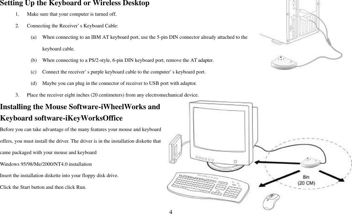  4Setting Up the Keyboard or Wireless Desktop 1. Make sure that your computer is turned off. 2. Connecting the Receiver’s Keyboard Cable: (a) When connecting to an IBM AT keyboard port, use the 5-pin DIN connector already attached to the keyboard cable. (b) When connecting to a PS/2-style, 6-pin DIN keyboard port, remove the AT adapter. (c) Connect the receiver’s purple keyboard cable to the computer’s keyboard port. (d) Maybe you can plug in the connector of receiver to USB port with adaptor. 3. Place the receiver eight inches (20 centimeters) from any electromechanical device. Installing the Mouse Software-iWheelWorks and Keyboard software-iKeyWorksOffice Before you can take advantage of the many features your mouse and keyboard offers, you must install the driver. The driver is in the installation diskette that came packaged with your mouse and keyboard Windows 95/98/Me/2000/NT4.0 installation Insert the installation diskette into your floppy disk drive. Click the Start button and then click Run. 