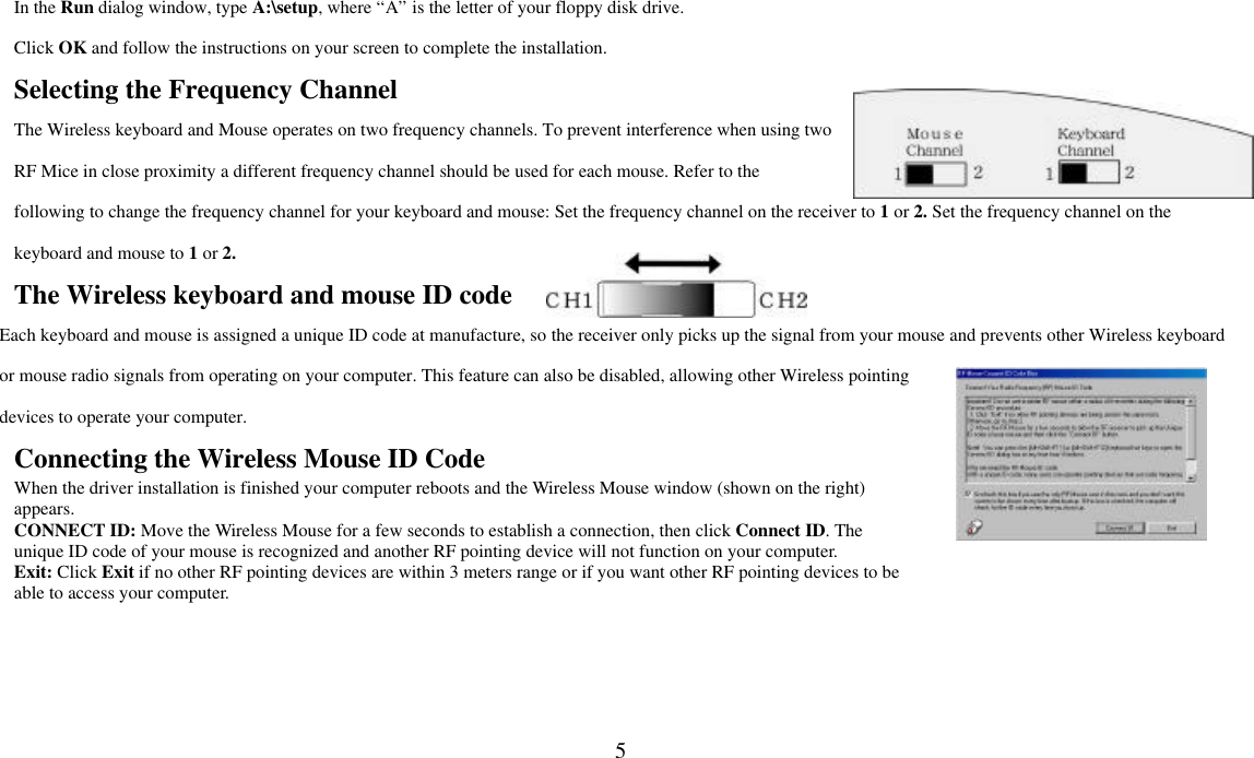  5In the Run dialog window, type A:\setup, where “A” is the letter of your floppy disk drive. Click OK and follow the instructions on your screen to complete the installation. Selecting the Frequency Channel The Wireless keyboard and Mouse operates on two frequency channels. To prevent interference when using two RF Mice in close proximity a different frequency channel should be used for each mouse. Refer to the following to change the frequency channel for your keyboard and mouse: Set the frequency channel on the receiver to 1 or 2. Set the frequency channel on the keyboard and mouse to 1 or 2.   The Wireless keyboard and mouse ID code Each keyboard and mouse is assigned a unique ID code at manufacture, so the receiver only picks up the signal from your mouse and prevents other Wireless keyboard or mouse radio signals from operating on your computer. This feature can also be disabled, allowing other Wireless pointing devices to operate your computer.   Connecting the Wireless Mouse ID Code   When the driver installation is finished your computer reboots and the Wireless Mouse window (shown on the right) appears.   CONNECT ID: Move the Wireless Mouse for a few seconds to establish a connection, then click Connect ID. The unique ID code of your mouse is recognized and another RF pointing device will not function on your computer. Exit: Click Exit if no other RF pointing devices are within 3 meters range or if you want other RF pointing devices to be able to access your computer.  