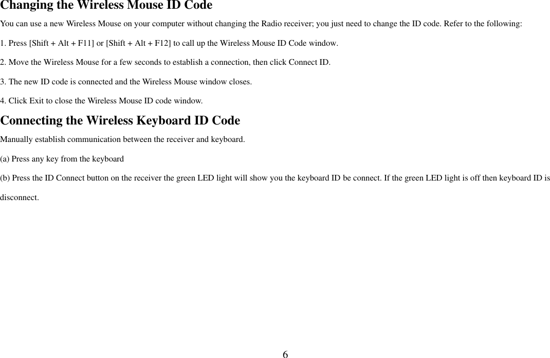  6Changing the Wireless Mouse ID Code   You can use a new Wireless Mouse on your computer without changing the Radio receiver; you just need to change the ID code. Refer to the following: 1. Press [Shift + Alt + F11] or [Shift + Alt + F12] to call up the Wireless Mouse ID Code window. 2. Move the Wireless Mouse for a few seconds to establish a connection, then click Connect ID. 3. The new ID code is connected and the Wireless Mouse window closes. 4. Click Exit to close the Wireless Mouse ID code window. Connecting the Wireless Keyboard ID Code Manually establish communication between the receiver and keyboard.   (a) Press any key from the keyboard (b) Press the ID Connect button on the receiver the green LED light will show you the keyboard ID be connect. If the green LED light is off then keyboard ID is disconnect. 