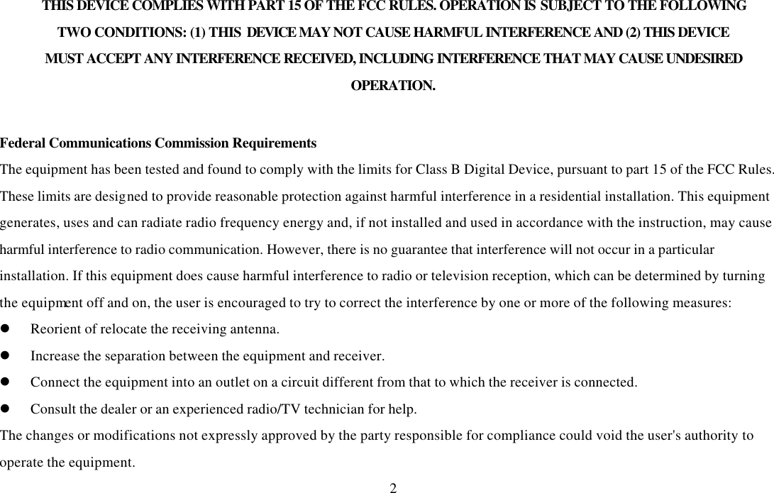  2THIS DEVICE COMPLIES WITH PART 15 OF THE FCC RULES. OPERATION IS SUBJECT TO THE FOLLOWING TWO CONDITIONS: (1) THIS DEVICE MAY NOT CAUSE HARMFUL INTERFERENCE AND (2) THIS DEVICE MUST ACCEPT ANY INTERFERENCE RECEIVED, INCLUDING INTERFERENCE THAT MAY CAUSE UNDESIRED OPERATION.  Federal Communications Commission Requirements The equipment has been tested and found to comply with the limits for Class B Digital Device, pursuant to part 15 of the FCC Rules. These limits are designed to provide reasonable protection against harmful interference in a residential installation. This equipment generates, uses and can radiate radio frequency energy and, if not installed and used in accordance with the instruction, may cause harmful interference to radio communication. However, there is no guarantee that interference will not occur in a particular installation. If this equipment does cause harmful interference to radio or television reception, which can be determined by turning the equipment off and on, the user is encouraged to try to correct the interference by one or more of the following measures: l Reorient of relocate the receiving antenna. l Increase the separation between the equipment and receiver. l Connect the equipment into an outlet on a circuit different from that to which the receiver is connected. l Consult the dealer or an experienced radio/TV technician for help. The changes or modifications not expressly approved by the party responsible for compliance could void the user&apos;s authority to operate the equipment. 