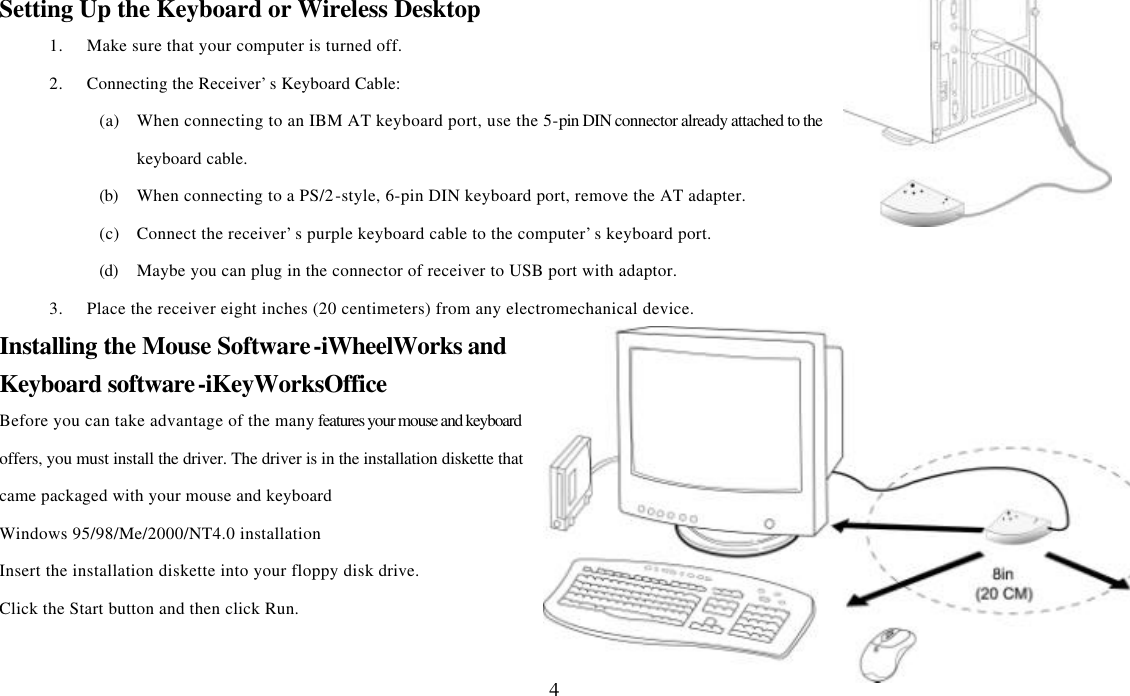  4Setting Up the Keyboard or Wireless Desktop 1. Make sure that your computer is turned off. 2. Connecting the Receiver’s Keyboard Cable: (a) When connecting to an IBM AT keyboard port, use the 5-pin DIN connector already attached to the keyboard cable. (b) When connecting to a PS/2-style, 6-pin DIN keyboard port, remove the AT adapter. (c) Connect the receiver’s purple keyboard cable to the computer’s keyboard port. (d) Maybe you can plug in the connector of receiver to USB port with adaptor. 3. Place the receiver eight inches (20 centimeters) from any electromechanical device. Installing the Mouse Software-iWheelWorks and Keyboard software-iKeyWorksOffice Before you can take advantage of the many features your mouse and keyboard offers, you must install the driver. The driver is in the installation diskette that came packaged with your mouse and keyboard Windows 95/98/Me/2000/NT4.0 installation Insert the installation diskette into your floppy disk drive. Click the Start button and then click Run. 