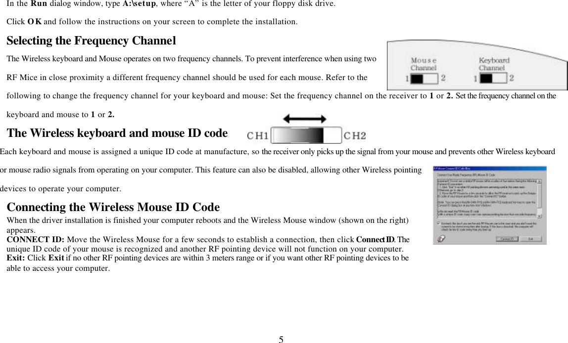  5In the Run dialog window, type A:\setup, where “A” is the letter of your floppy disk drive. Click OK and follow the instructions on your screen to complete the installation. Selecting the Frequency Channel The Wireless keyboard and Mouse operates on two frequency channels. To prevent interference when using two RF Mice in close proximity a different frequency channel should be used for each mouse. Refer to the following to change the frequency channel for your keyboard and mouse: Set the frequency channel on the receiver to 1 or 2. Set the frequency channel on the keyboard and mouse to 1 or 2.   The Wireless keyboard and mouse ID code Each keyboard and mouse is assigned a unique ID code at manufacture, so the receiver only picks up the signal from your mouse and prevents other Wireless keyboard or mouse radio signals from operating on your computer. This feature can also be disabled, allowing other Wireless pointing devices to operate your computer.   Connecting the Wireless Mouse ID Code   When the driver installation is finished your computer reboots and the Wireless Mouse window (shown on the right) appears.   CONNECT ID: Move the Wireless Mouse for a few seconds to establish a connection, then click Connect ID. The unique ID code of your mouse is recognized and another RF pointing device will not function on your computer. Exit: Click Exit if no other RF pointing devices are within 3 meters range or if you want other RF pointing devices to be able to access your computer.  