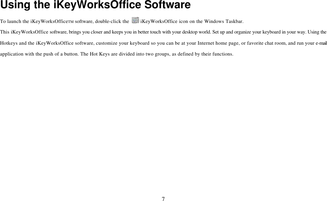  7Using the iKeyWorksOffice Software To launch the iKeyWorksOfficeTM software, double-click the   iKeyWorksOffice icon on the Windows Taskbar. This iKeyWorksOffice software, brings you closer and keeps you in better touch with your desktop world. Set up and organize your keyboard in your way. Using the Hotkeys and the iKeyWorksOffice software, customize your keyboard so you can be at your Internet home page, or favorite chat room, and run your e-mail application with the push of a button. The Hot Keys are divided into two groups, as defined by their functions.    