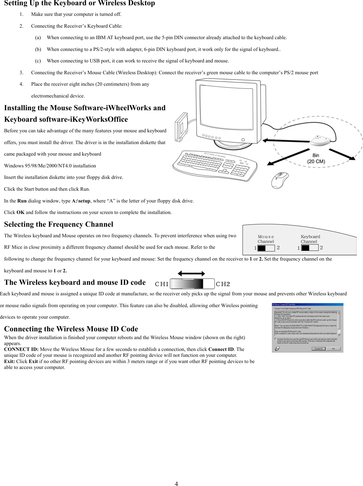4Setting Up the Keyboard or Wireless Desktop1. Make sure that your computer is turned off.2. Connecting the Receiver’s Keyboard Cable:(a) When connecting to an IBM AT keyboard port, use the 5-pin DIN connector already attached to the keyboard cable.(b) When connecting to a PS/2-style with adapter, 6-pin DIN keyboard port, it work only for the signal of keyboard..(c) When connecting to USB port, it can work to receive the signal of keyboard and mouse.3. Connecting the Receiver’s Mouse Cable (Wireless Desktop): Connect the receiver’s green mouse cable to the computer’s PS/2 mouse port4. Place the receiver eight inches (20 centimeters) from anyelectromechanical device.Installing the Mouse Software-iWheelWorks andKeyboard software-iKeyWorksOfficeBefore you can take advantage of the many features your mouse and keyboardoffers, you must install the driver. The driver is in the installation diskette thatcame packaged with your mouse and keyboardWindows 95/98/Me/2000/NT4.0 installationInsert the installation diskette into your floppy disk drive.Click the Start button and then click Run.In the Run dialog window, type A:\setup, where “A” is the letter of your floppy disk drive.Click OK and follow the instructions on your screen to complete the installation.Selecting the Frequency ChannelThe Wireless keyboard and Mouse operates on two frequency channels. To prevent interference when using twoRF Mice in close proximity a different frequency channel should be used for each mouse. Refer to thefollowing to change the frequency channel for your keyboard and mouse: Set the frequency channel on the receiver to 1 or 2. Set the frequency channel on thekeyboard and mouse to 1 or 2.The Wireless keyboard and mouse ID codeEach keyboard and mouse is assigned a unique ID code at manufacture, so the receiver only picks up the signal from your mouse and prevents other Wireless keyboardor mouse radio signals from operating on your computer. This feature can also be disabled, allowing other Wireless pointingdevices to operate your computer.Connecting the Wireless Mouse ID CodeWhen the driver installation is finished your computer reboots and the Wireless Mouse window (shown on the right)appears.CONNECT ID: Move the Wireless Mouse for a few seconds to establish a connection, then click Connect ID. Theunique ID code of your mouse is recognized and another RF pointing device will not function on your computer.Exit: Click Exit if no other RF pointing devices are within 3 meters range or if you want other RF pointing devices to beable to access your computer.